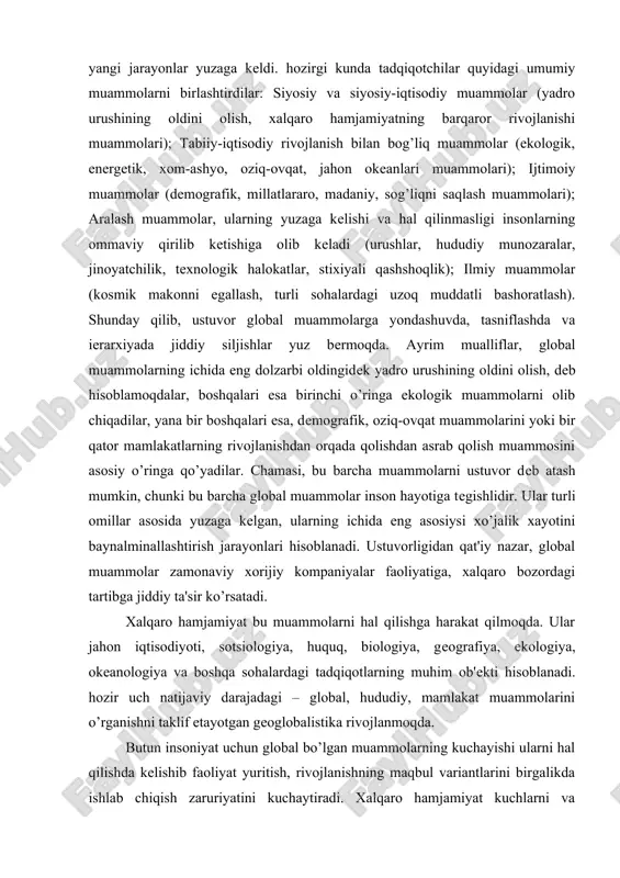ular jahon iqtisodiyoti, sotsiologiya, huquq, biologiya, geografiya, ekologiya, okeanologiya va boshqa sohalardagi tadqiqotlarning muhim ob'ekti hisoblanadi. hozir uch natijaviy darajadagi – global, hududiy, mamlakat muammolarini o’rganishni taklif etayotgan geoglobalistika rivojlanmoqda. butun insoniyat uchun global bo’lgan muammolarning kuchayishi ularni hal qilishda kelishib faoliyat yuritish, rivojlanishning maqbul variantlarini birgalikda ishlab chiqish zaruriyatini kuchaytiradi. xalqaro hamjamiyat kuchlarni va resurslarni birlashtirgan holda global muammolarni hal qilishga qodir. shuning uchun ham mavjud xalqaro munosabatlar tizimini qayta qurish zarurati yuzaga kelmoqda. xalqaro hamjamiyatda xalqaro iqtisodiyot amal qilishining yagona majmuasini birlashtirish, rivojlantirish, ko’pgina iqtisodiy muammolarni birgalikda hal qilish, yagona bozor makonini yaratish tendentsiyasi kuzatilmoqda. bu tendentsiya rivojlanishning boshqa yo’nalishi – dunyoni hududiylashtirish, xalqaro xo’jalikdagi alohida mamlakatlar va mamlakatlar guruhining roli va ahamiyatini qayta taqsimlashda yuzaga keladigan uning ko’p tomonlama qarama-qarshiligi bilan to’ldiriladi13. global muammolarni hal qilish moliyaviy-iqtisodiy asoslarni va katta xarajatlarni talab qiladi. ayrim baholarga ko’ra, global muammolarni hal qilishga ketgan yillik xarajatlar 1 trln. dollarni tashkil …
