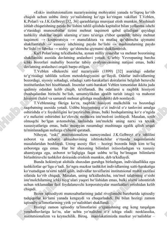 i u raqiblik hissiyoti (boshqalardan birinchi bo‘lish, umumiylikdan ajralib turish istagi) va mahorat hissiyoti (halol va samarali mehnat qilishga moslashish) deb nomlaydi. t.veblenning fikriga ko‘ra, raqiblik hissiyoti mulkchilik va bozordagi raqobatning asosida yotadi. ushbu hissiyotning o‘zi individ o‘z tanlovini amalga oshirishda o‘z foydaliligini ko‘paytirishni emas, balki boshqalarning ko‘z o‘ngida o‘z nufuzini oshirishni ko‘zlovchi «oshkora iste'mol»ni izohlaydi. masalan, sotib olmoqchi bo‘lgan avtomobilni tanlashda iste'molchi uning narxi va texnik xususiyatlariga emas, balki muayyan rusumdagi mashinaga egalik qilish orqali ta'minlanadigan nufuzga e'tiborni qaratadi. nihoyat, “eski” institutsionalizm namoyondasi j.k.gelbreyt o‘z tahlilini axborot va axborot almashuvining ishtirokchilar o‘rtasida taqsimlanishi masalalaridan boshlaydi. uning asosiy fikri – hozirgi bozorda hech kim to‘liq axborotga ega emas. har bir shaxsning bilimlari ixtisoslashgan va xususiy ahamiyatga ega, axborot to‘liqligiga faqat ushbu to‘liq bo‘lmagan bilimlarni birlashtiruvchi tashkilot doirasida erishish mumkin, deb ta'kidlaydi. bunda hokimiyat alohida shaxsdan guruhga birlashgan, individuallikka ega tashkilotlar qo‘liga o‘tadi. so‘ngra mazkur tashkilot individlarning xatti-harakatiga ko‘rsatadigan ta'sirni tahlil …