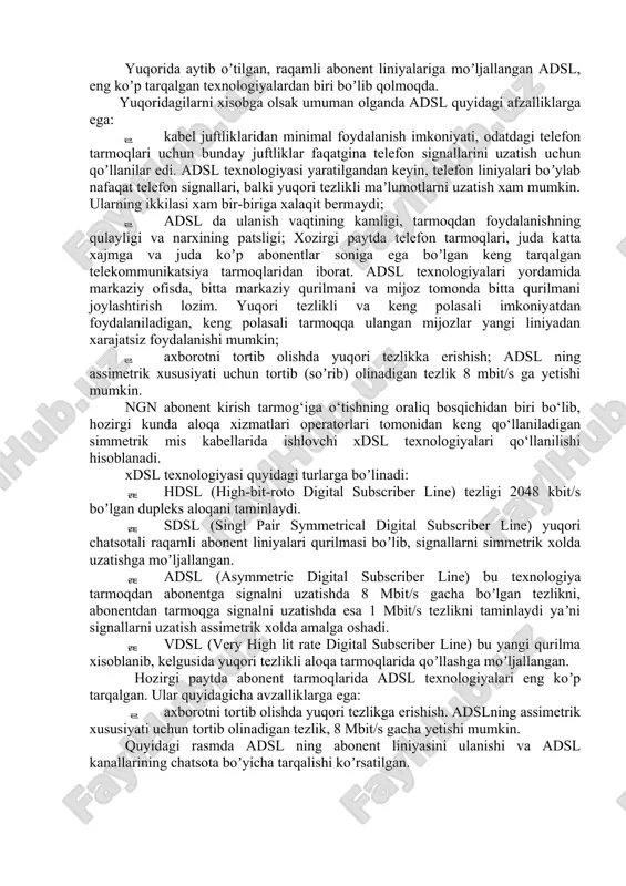 nda adsl quyidagi afzalliklarga ega:  kabel juftliklaridan minimal foydalanish imkoniyati, odatdagi telefon tarmoqlari uchun bunday juftliklar faqatgina telefon signallarini uzatish uchun qoʼllanilar edi. adsl texnologiyasi yaratilgandan keyin, telefon liniyalari boʼylab nafaqat telefon signallari, balki yuqori tezlikli maʼlumotlarni uzatish xam mumkin. ularning ikkilasi xam bir-biriga xalaqit bermaydi;  adsl da ulanish vaqtining kamligi, tarmoqdan foydalanishning qulayligi va narxining patsligi; xozirgi paytda telefon tarmoqlari, juda katta xajmga va juda koʼp abonentlar soniga ega boʼlgan keng tarqalgan telekommunikatsiya tarmoqlaridan iborat. adsl texnologiyalari yordamida markaziy ofisda, bitta markaziy qurilmani va mijoz tomonda bitta qurilmani joylashtirish lozim. yuqori tezlikli va keng polasali imkoniyatdan foydalaniladigan, keng polasali tarmoqqa ulangan mijozlar yangi liniyadan xarajatsiz foydalanishi mumkin;  axborotni tortib olishda yuqori tezlikka erishish; adsl ning assimetrik xususiyati uchun tortib (soʼrib) olinadigan tezlik 8 mbit/s ga yetishi mumkin. ngn abonent kirish tarmog‘iga o‘tishning oraliq bosqichidan biri bo‘lib, hozirgi kunda aloqa xizmatlari operatorlari tomonidan keng qo‘llaniladigan simmetrik mis …