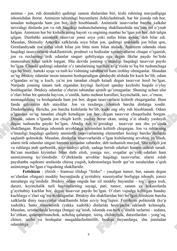 anlar. ilmiy bilimlarga asoslangan dunyoviy ishonchli, haqiqiy ta’limot olamning mavjudlik sabablari masalasida diniy qarashlar bilan kelishmasa-da, ammo insonni, uning ijtimoiy faoliyati, ma’naviy va axloqiy qadriyatlarini o’rganishda minglab yillar mobaynida uning bag’rida qo’lga kiritilgan bilim, tajriba, ularning hozirgi kundagi ijobiy ahamiyatini aslo rad qilmaydi. qolaversa, din bag’rida shakllangan ma’naviy, jumladan axloqiy qadriyatlarning vujudga kelish sabablari, ularning kishilarga ijobiy ta’sirchanlikmasalalari ilmiy jihatdan o’rganish va bu ma’naviy-axloqiy qadriyatlardan foydalanish ko’proq ahamiyatga ega bo’lmoqda. ibtidoiy odamlar hozirgi davrdagi singari to’la shakllangan diniy sistemaga ega bo’lmagan. ularda boshlang’ich diniy tasavvurlargana bo’lgan, xolos. dinning ana shunday ibtidoiy shakllari urug’chilik tuzumi shakllanayotgan davrda paydo bo’lgan. ibtidoiy odamlarning diniy e’tiqodlari totemizm, animizm, fetishizm, shomonlik, magiya (sehrgarlik) shakllarida tarqalgan; ularning elementlari hozirgi zamon dinlarida ham uchraydi. totemizm - hindlar tilidagi "o totem" (uning urug’i) degan so’zdan kelib chiqqan. totemizm ibtidoiy g’oyat sodda diniy e’tiqodning bir turi bo’lib, qadimgi zamondagi urut-qabila a’zolarining muayyan bir hayvon, o’simlik bilan g’ayritabiiy aloqasi, yakinligi, …
