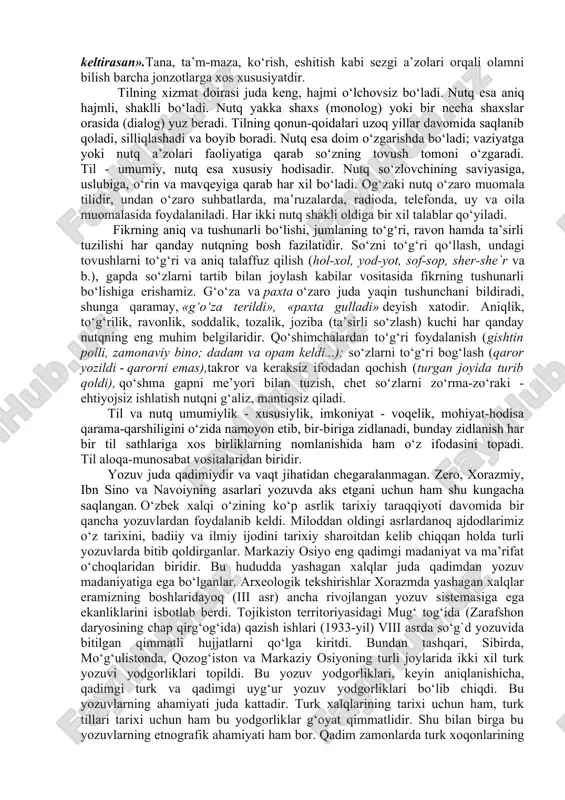 ri sifatida yuzaga kelgan, ammo hozirgi paytda bu terminlar ommalashib, barchaning nutqida qo‘llanadigan, barchaga tushunarli bo‘lgan so‘zlarga aylangan. bu hodisa tilshunoslikda determinlashish deyiladi. 1-topshiriq. matnni o‘qing. matnni so‘zlab bering. o‘zbek yozuvlari tarixi til ham, fikr ham hayotning ongimizdagi ko‘rinishi va nutq yordamida boshqalarga ma’lum qilinuvchi voqelikdir. tilni xalq yaratadi, shuning uchun, u umumxalq bahosi va xususiyatiga ega bo‘ladi, nutq esa ayrim shaxsga oid bo‘ladi. har kim o‘z qobiliyati, so‘z boyligi, savodi hamda nutq a’zolariga qarab gap tuzadi. til - aloqa quroli,u vosita. nutq esa shu aloqa jarayonini amalga oshirishga xizmat qiladi. tilning umri uni yaratgan xalqning o‘zidek uzoq bo‘ladi. nutqning umri esa qisqa. og‘izdan so‘z yoki gap chiqdimi - uni qaytarib bo‘lmaydi. shuning uchun, nutq oldiga nihoyatda ulug‘ bir talab qo‘yiladi: o‘ynab gapirsang ham, o‘ylab gapir. navoiy aytganidek: «so‘zingni buyuk qilsang, o‘zingga buyuklik keltirasan».tana, ta’m-maza, ko‘rish, eshitish kabi sezgi a’zolari orqali olamni bilish barcha jonzotlarga xos xususiyatdir. tilning xizmat doirasi …
