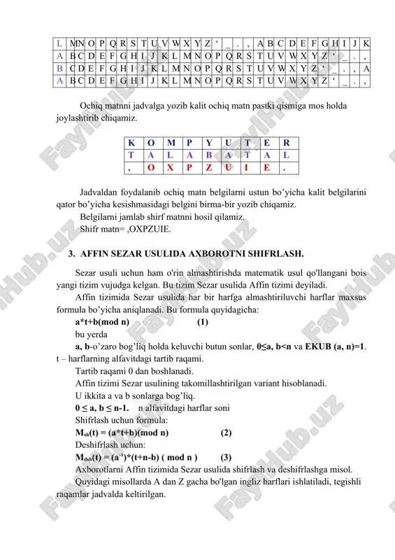 eluvchi butun sonlar, 0≤a, b<n va ekub (a, n)=1. t – harflarning alfavitdagi tartib raqami. tartib raqami 0 dan boshlanadi. affin tizimi sezar usulining takomillashtirilgan variant hisoblanadi. u ikkita a va b sonlarga bog’liq. 0 ≤ a, b ≤ n-1. n alfavitdagi harflar soni shifrlash uchun formula: msh(t) = (a*t+b)(mod n) (2) deshifrlash uchun: mdsh(t) = (a-1)*(t+n-b) ( mod n ) (3) axborotlarni affin tizimida sezar usulida shifrlash va deshifrlashga misol. quyidagi misollarda a dan z gacha bo'lgan ingliz harflari ishlatiladi, tegishli raqamlar jadvalda keltirilgan. a b c d e f g h i j k l m n o p q r s t u v w x y z 0 1 2 3 4 5 6 7 8 9 10 11 12 13 14 15 16 17 18 19 20 21 22 23 24 25 ishni bajarish tartibi: 1. axborotlarni shifrlash uchun ochiq matnni belgilab olamiz. a=3, b=4 …