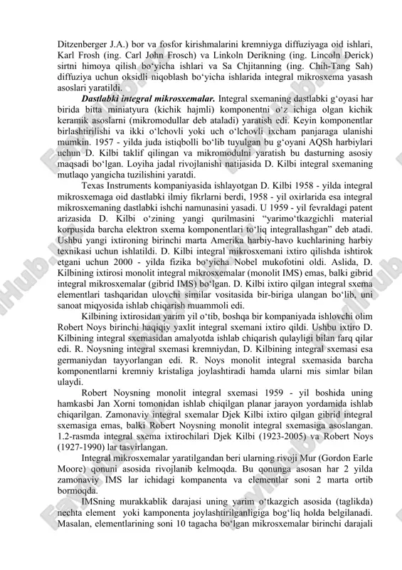 ar berilmagan. 1958 - yilda djek kilbi germaniydan tayyorlangan birinchi integral sxemani ishlab chiqadi. u ishlab chiqqan asl gibrid integral sxema 1.1-rasmda keltirilgan. 1.1-rasm. djek kilbining dastlabki integral sxemasi integral mikrosxemalarni ishlab chiqish kontseptsiyasining yana bir ilk tarafdori buyuk britaniya mudofaa vazirligiga qarashli qirollik radiolokatsiya muassasasida ishlagan olim djeffri uilyam arnold dammer (ing. geoffrey william arnold dummer) (1909-2002) edi. dammer bu g‘oyani 1952 - yil 7 - mayda vashingtonda sifatli elektron komponentlar rivojlanishiga bag‘ishlangan simpoziumda ommaga taqdim etdi. u o‘z g‘oyalarini targ‘ib qilish uchun ko‘plab ommaviy simpoziumlar o‘tkazdi va 1956 - yilda bunday sxemani qurishga urinib ko‘rgan. 1953-1957 yillar orasida sidni darlington (ing. sidney darlington) va yasuo tarui (ing. yasuo tarui) bir nechta tranzistorlar umumiy faol sohani bo‘lishishi mumkin bo‘lgan shunga o‘xshash integral sxema dizaynlarini taklif qilishdi. ushbu integral sxemada tranzistorlarni bir-biridan ajratib turadigan elektr izolyatsiyasi mavjud bo‘lmagan. jan xorni (ing. jean amedee hoerni) tomonidan ishlab chiqilgan planar jarayon texnologiyasi …