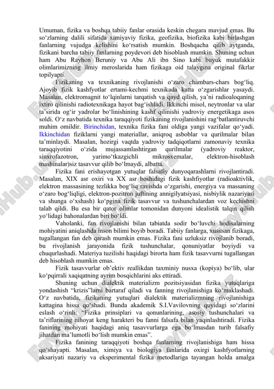 ravishda shunday sharoitlar yaratish mumkinki, natijada faktorlardan faqat birining o‘zgarishi hodisaning o‘tish jarayoniga qanday ta’sir ko‘rsatishini tekshirish imkoniyati tug‘iladi. boshqacha qilib aytganda, eksperimentda “tozaroq sharoitlar” yaratish mumkin. bu esa tajribada aniqlanayotgan kattaliklarni aniqroq o‘lchashga imkoniyat yaratadi. umuman, tajriba deganda faktlarni qayd qilishnigina emas, balki faktlarni sistemaga keltirish, hodisa yoxud jarayonni xarakterlovchi fizik kattaliklar orasidagi bog‘lanishni ham sifat, ham miqdoriy jihatdan aniqlashni tushunish lozim. tajribalarda yig‘ilgan axborotlar hodisani tushuntirish uchun gipoteza (ilmiy faraz)lar yaratishga asos bo‘lib xizmat qiladi. gipotezani mantiqan rivojlantirish tufayli vujudga keladigan natijalar tajribalarda tasdiqlanmasa, bunday gipoteza sinovdan o‘tmagan, ya’ni xato gipoteza hisoblanadi. aksincha, gipotezadan kelib chiquvchi natijalar tajribalarda tasdiqlangan taqdirda gipoteza fizik nazariyaga aylanadi. fizik nazariya bir sohadagi bir qator hodisalarni, ulaning mexanizimi va qonuniyatlarini tushuntira olishi kerak. bundan tashqari, fizik nazariya qayd qilinmagan yangi hodisalarni oldindan aytib bera oladi. agar bu yangi hodisalar tajribada qayd qilinsa, nazariya yana sinovdan o‘tgan bo‘ladi. shuni ham qayd qilmoq lozimki, nazariyalar …