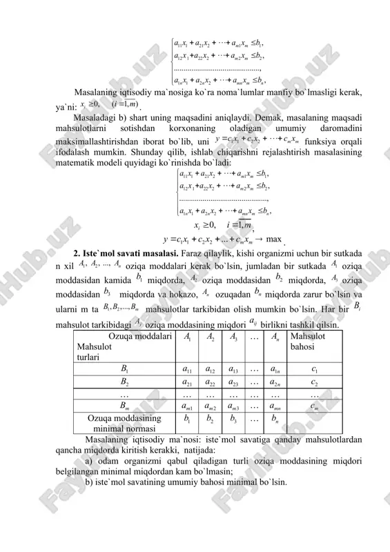 di. masalaning iqtisodiy ma`nosi: korxonaning ishini shunday rejalashtirish kerakki: a) hamma mahsulotlarni ishlab chiqarish uchun sarf qilinadigan har bir xom-ashyoning miqdori ularning umumiy miqdoridan oshmasin; b) mahsulotlarni sotishdan korxonaning oladigan daromadi maksimal bo`lsin. rejalashtirilgan davr ichida ishlab chiqariladigan mahsulotning miqdorini bilan belgilaymiz. u holda masaladagi a) shart quyidagi tengsizliklar sistemasi orqali ifodalanadi: masalaning iqtisodiy ma`nosiga ko`ra noma`lumlar manfiy bo`lmasligi kerak, ya`ni: . masaladagi b) shart uning maqsadini aniqlaydi. demak, masalaning maqsadi mahsulotlarni sotishdan korxonaning oladigan umumiy daromadini maksimallashtirishdan iborat bo`lib, uni funksiya orqali ifodalash mumkin. shunday qilib, ishlab chiqarishni rejalashtirish masalasining matematik modeli quyidagi ko`rinishda bo`ladi: , . 2. iste`mol savati masalasi. faraz qilaylik, kishi organizmi uchun bir sutkada n xil oziqa moddalari kerak bo`lsin, jumladan bir sutkada oziqa moddasidan kamida miqdorda, oziqa moddasidan miqdorda, oziqa moddasidan miqdorda va hokazo, ozuqadan miqdorda zarur bo`lsin va ularni m ta mahsulotlar tarkibidan olish mumkin bo`lsin. har bir mahsulot tarkibidagi oziqa moddasining miqdori …