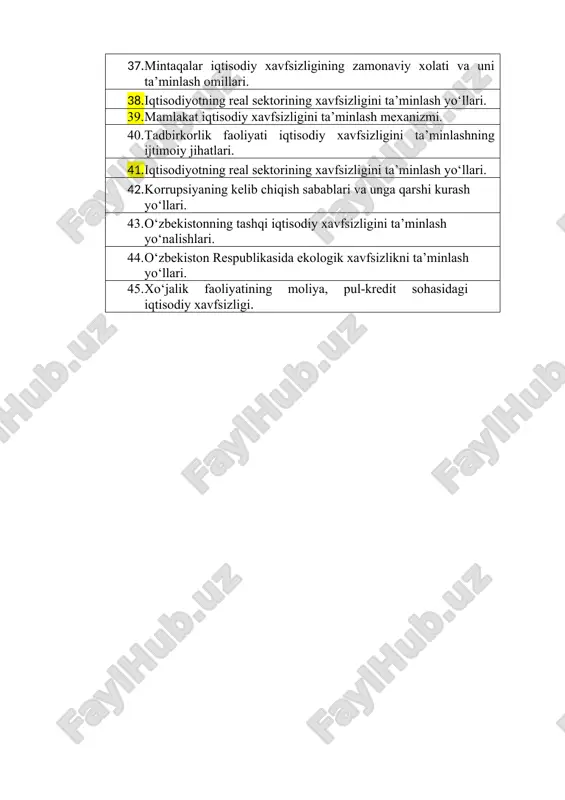 xorijiy modellari. o‘zbekistonda iqtisodiy xavfsizlikni ta’minlash borasida amalga oshirilayotgan chora-tadbirlar. 37. mintaqalar iqtisodiy xavfsizligining zamonaviy xolati va uni ta’minlash omillari. 38. iqtisodiyotning real sektorining xavfsizligini ta’minlash yo‘llari. 39. mamlakat iqtisodiy xavfsizligini ta’minlash mexanizmi. 40. tadbirkorlik faoliyati iqtisodiy xavfsizligini ta’minlashning ijtimoiy jihatlari. 41. iqtisodiyotning real sektorining xavfsizligini ta’minlash yo‘llari. 42. korrupsiyaning kelib chiqish sabablari va unga qarshi kurash yo‘llari. 43. o‘zbekistonning tashqi iqtisodiy xavfsizligini ta’minlash yo‘nalishlari. 44. o‘zbekiston respublikasida ekologik xavfsizlikni ta’minlash yo‘llari. 45. xo‘jalik faoliyatining moliya, pul-kredit sohasidagi iqtisodiy xavfsizligi.