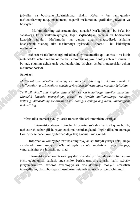 iologiyada, fizikada va b.). axborot deb inson sezgi organlari orqali qabul qiladigan barcha ma’lumotlarga aytiladi. inson sezish a’zolari, texnikada turli asboblar va hokazolar yordamida qayd etiladigan tashqi dunyo dalillari ma’lumotlar deb ataladi. ma’lumotlar aniq vazifalarni hal etishda zarur va foydali deb topilsa axborotga aylanadi. axborot deganda atrof-muhitdan (tabiatdan yoki jamiyatdan), sezgi a’zolarimiz (ko‘z, quloq, burun, og‘iz, teri) orqali qabul qilib, anglab oladigan har qanday ma’lumotni tushunamiz . ma'lumot xabar shaklida uzatiladi axborot xabar shaklida uzatiladi. xabar - bu har qanday ma'lumotning nutq, matn, rasm, raqamli ma'lumotlar, grafikalar, jadvallar va boshqalar ko'rinishidagi shakli. xabar - bu har qanday ma'lumotlarning nutq, matn, rasm, raqamli ma'lumotlar, grafikalar, jadvallar va boshqalar. ma’lumotlarning axborotdan farqi nimada? ma’lumotlar - bu ba’zi bir sabablarga ko‘ra ishlatilmaydigan, faqat saqlanadigan narsalar va hodisalarni kuzatish natijalari. ma’lumotlar har qanday amaliy maqsadlarda ishlatila boshlanishi bilanoq, ular ma’lumotga aylanadi. axborot - bu ishlatilgan ma’lumotlar. axborot va ma’lumotlarga misollar. oliy matematika qo‘llanmasi - …