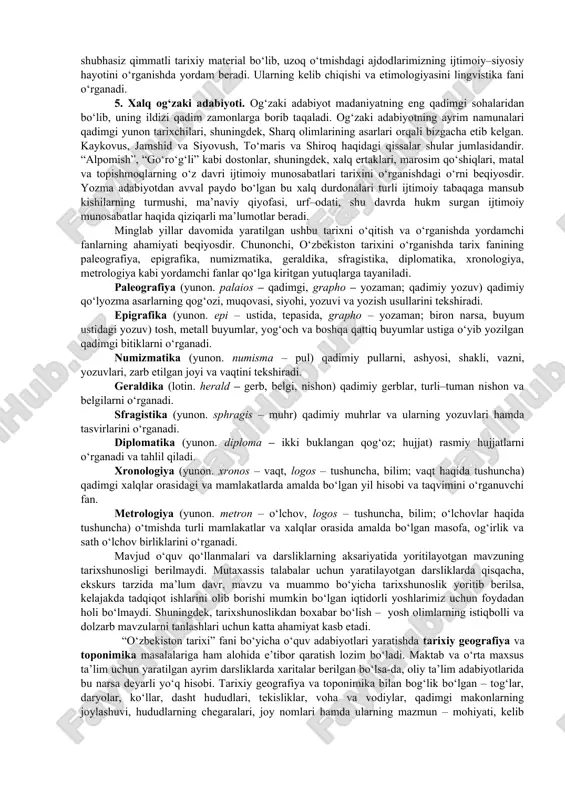 hi va tarix yozilishida katta ahamiyatga ega. hozirgi paytda manbashunoslik fani keng rivojlanmoqda. u yuqorida ko‘rsatilgan metodologik ilmiy–nazariy usullarga tayanadi. manbashunoslik fani asosan tarixiy manbalarni o‘rganish bilan mashg‘ul bo‘lib, manbalarning qimmatini, haqiqiy va haqiqiy emasligini aniqlash bilan birga ularni turkumlarga ajratadi. tarixiy manbalarni aniqlash va saralash, ularning ilmiy qimmatini belgilash, tahlil qilish va yaratilish tarixi, shart–sharoitini o‘rganish kabi sohalarga bo‘linadi. manbalar tarixiy jarayon va voqeliklarni o‘zida aks ettirgan bo‘lib, tarixiylikning in’ikosi bo‘lmog‘i kerak. mana shunda ularning tarixiy ahamiyati va tarixiy ekanligi yuqori bo‘lib, tarixiy haqiqatning yuzaga chiqishiga yaqindan yordam beradi. 3. etnografik manbalar. etnografiya so‘zi yunon tilidan olingan bo‘lib, etnos – xalq, grapho – yozaman, xalq haqidagi ma’lumotlar, xalqshunoslik degan ma’noni bildiradi. xalqlarning kelib chiqishi bilan bog‘liq bo‘lgan ma’lumotlar, masalan, xalq, qabila va urug‘ nomlari, inson qo‘li, aql–zakovati bilan yaratilgan qurol va buyumlarning, naqsh va bezaklaring, kishilar ongida, shuningdek og‘zaki va yozma adabiyotida saqlanib qolgan ma’lumotlar (an’analar, urf–odatlar), kishilarning turmush …
