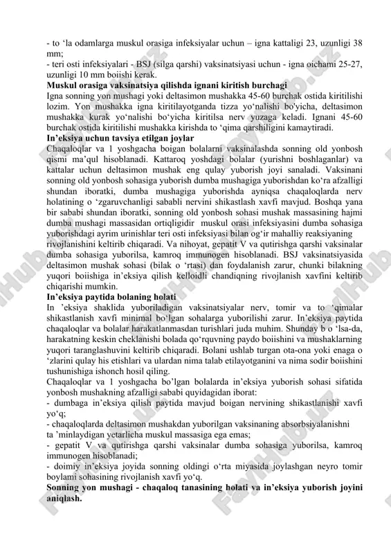 rshiligini kamaytiradi. in’eksiya uchun tavsiya etilgan joylar chaqaloqlar va 1 yoshgacha boigan bolalarni vaksinalashda sonning old yonbosh qismi ma’qul hisoblanadi. kattaroq yoshdagi bolalar (yurishni boshlaganlar) va kattalar uchun deltasimon mushak eng qulay yuborish joyi sanaladi. vaksinani sonning old yonbosh sohasiga yuborish dumba mushagiga yuborishdan ko‘ra afzalligi shundan iboratki, dumba mushagiga yuborishda ayniqsa chaqaloqlarda nerv holatining o ‘zgaruvchanligi sababli nervini shikastlash xavfi mavjud. boshqa yana bir sababi shundan iboratki, sonning old yonbosh sohasi mushak massasining hajmi dumba mushagi massasidan ortiqligidir muskul orasi infeksiyasini dumba sohasiga yuborishdagi ayrim urinishlar teri osti infeksiyasi bilan og‘ir mahalliy reaksiyaning rivojlanishini keltirib chiqaradi. va nihoyat, gepatit v va qutirishga qarshi vaksinalar dumba sohasiga yuborilsa, kamroq immunogen hisoblanadi. bsj vaksinatsiyasida deltasimon mushak sohasi (bilak o ‘rtasi) dan foydalanish zarur, chunki bilakning yuqori boiishiga in’eksiya qilish kelloidli chandiqning rivojlanish xavfini keltirib chiqarishi mumkin. in’eksiya paytida bolaning holati in ’eksiya shaklida yuboriladigan vaksinatsiyalar nerv, tomir va to ‘qimalar shikastlanish …