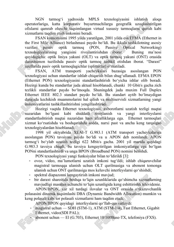 tandartlashtirish nuqtai nazaridan ham afzalliklarga ega. ethernet tarmoqlari xizmat ko‘rsatishda va boshqarishda sodda, narxi past va ancha keng tarqalgan texnologiyalardan hisoblanadi. 1998 yil oktyabrida xeai-t g.983.1 (atm transport yacheykalariga asoslangan pon) tavsiyasi paydo bo‘ldi va u apon deb nomlandi. apon tarmog‘i bo‘ylab uzatish tezligi 622 mbit/s gacha. 2001 yil martda quyidagi g.983.3 tavsiya chiqdi, bu tavsiya kengaytirilgan imkoniyatlarga ega bo‘lgan ponni standartlashtirdi va unga bpon (broadband pon) nomini berishdi. pon texnologiyasi yangi funksiyalar bilan to‘ldirildi [3]: · ovoz, video, ma’lumotlarni uzatish imkoni tug‘ildi; ishlab chiqaruvchilar magistral tarmoqqa ulanish uchun olt qurilmasiga va abonent tomonga ulanish uchun ont qurilmasiga mos keluvchi interfeyslarni qo‘shishdi; · spektral diapazonni kengaytirish imkoni mavjud; · bir daraxt sharoitida boshqa to‘lqin uzunliklarida qo‘shimcha xizmatlarning mavjudligi masalan uchunchi to‘lqin uzunligida keng eshittirishli televidenie. apon/bpon, xar xil turdagi ilovalar va ont orasida o‘tkazuvchanlik polasasini dinamik taqsimlashi dba (dynamic bandwidth allocation) mumkin va keng polasali kabi tor polasali xizmatlarni ham …
