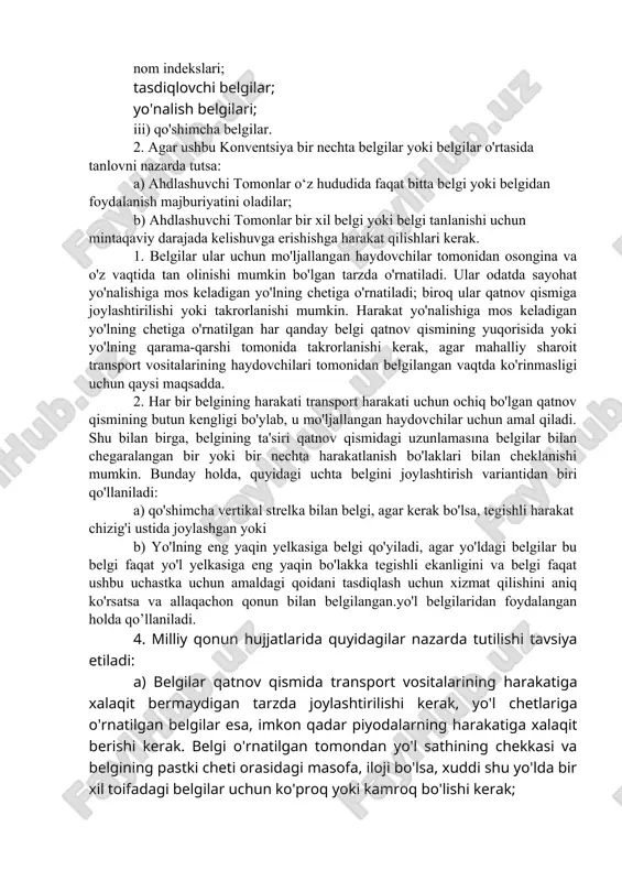 jburiyatlar, cheklovlar va maxsus taqiqlar to'g'risida xabardor qilish uchun mo'ljallangan; ular quyidagilarga bo'linadi: i) imtiyoz yo‘l belgilari; ii) taqiqlash yoki cheklash belgilari; iii) buyuruvchi belgilar; iv) alohida buyurtmalar belgilari; c) axborot belgilari: bu belgilar yo‘l harakati qatnashchilariga kerakli ma’lumotlar yoki boshqa foydali ko‘rsatkichlar bilan ta’minlash uchun mo‘ljallangan; ular quyidagilarga bo'linadi: i) axborot belgilari, ob'ekt belgilari va xizmat ko'rsatish belgilari; ii) yo'naltiruvchi va axborot belgilari: oldingi yo'nalish ko'rsatkichlari; yo'nalish ko'rsatkichlari; marshrut belgilari; nom indekslari; tasdiqlovchi belgilar; yo'nalish belgilari; iii) qo'shimcha belgilar. 2. agar ushbu konventsiya bir nechta belgilar yoki belgilar o'rtasida tanlovni nazarda tutsa: a) ahdlashuvchi tomonlar o‘z hududida faqat bitta belgi yoki belgidan foydalanish majburiyatini oladilar; b) ahdlashuvchi tomonlar bir xil belgi yoki belgi tanlanishi uchun mintaqaviy darajada kelishuvga erishishga harakat qilishlari kerak. 1. belgilar ular uchun mo'ljallangan haydovchilar tomonidan osongina va o'z vaqtida tan olinishi mumkin bo'lgan tarzda o'rnatiladi. ular odatda sayohat yo'nalishiga mos keladigan yo'lning chetiga o'rnatiladi; biroq …