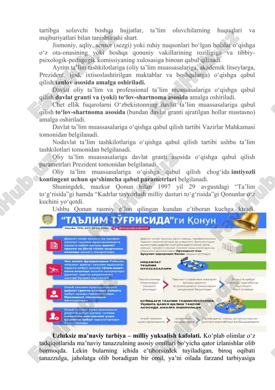 i ruhiy nuqsonlari bo‘lgan bolalar o‘qishga o‘z ota-onasining yoki boshqa qonuniy vakillarining roziligiga va tibbiy-psixologik-pedagogik komissiyaning xulosasiga binoan qabul qilinadi. ayrim ta’lim tashkilotlariga (oliy ta’lim muassasalariga, akademik litseylarga, prezident, ijod, ixtisoslashtirilgan maktablar va boshqalarga) o‘qishga qabul qilish tanlov asosida amalga oshiriladi. davlat oliy ta’lim va professional ta’lim muassasalariga o‘qishga qabul qilish davlat granti va (yoki) to‘lov-shartnoma asosida amalga oshiriladi. chet ellik fuqarolarni o‘zbekistonning davlat ta’lim muassasalariga qabul qilish to‘lov-shartnoma asosida (bundan davlat granti ajratilgan hollar mustasno) amalga oshiriladi. davlat ta’lim muassasalariga o‘qishga qabul qilish tartibi vazirlar mahkamasi tomonidan belgilanadi. nodavlat ta’lim tashkilotlariga o‘qishga qabul qilish tartibi ushbu ta’lim tashkilotlari tomonidan belgilanadi. oliy ta’lim muassasalariga davlat granti asosida o‘qishga qabul qilish parametrlari prezident tomonidan belgilanadi. oliy ta’lim muassasalariga o‘qishga qabul qilish chog‘ida imtiyozli kontingent uchun qo‘shimcha qabul parametrlari belgilanadi. shuningdek, mazkur qonun bilan 1997 yil 29 avgustdagi “ta’lim to‘g‘risida”gi hamda “kadrlar tayyorlash milliy dasturi to‘g‘risida”gi qonunlar o‘z kuchini yo‘qotdi. ushbu qonun …