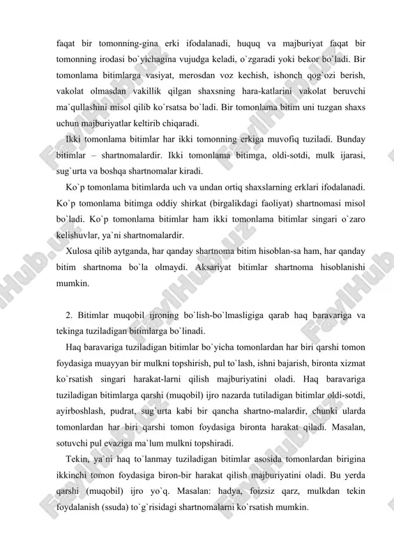 ekin, ya`ni haq to`lanmay tuziladigan bitimlar asosida tomonlardan birigina ikkinchi tomon foydasiga biron-bir harakat qilish majburiyatini oladi. bu yerda qarshi (muqobil) ijro yo`q. masalan: hadya, foizsiz qarz, mulkdan tekin foydalanish (ssuda) to`g`risidagi shartnomalarni ko`rsatish mumkin. 3. bitimlar qay paytdan e`tiboran tuzilgan deb hisoblani-shiga ko`ra konsensual va real bitimlarga bo`linadi. konsensual bitim deb huquq va majburiyatlarni o`zaro keli-shish va bunday kelishuvni lozim tartibda rasmiylashtirish paytda vujudga keltiradigan bitimga aytiladi. mulk ijarasi, mahsulot yetkazib berish, pudrat, kontraktatsiya singari shartnomalar konsensual bitim hisoblanadi. real bitim deb o`zaro kelishuvga muvofiq ashyolar yoki pulni topshirish paytida huquq va majburiyatni vujudga keltiradigan bitimga aytiladi. real bitimlarga qarz, omonat, yuk tashish shartnomalarini misol qilib ko`rsatsa bo`ladi. bitimlarning muddatlari va shartli bitimlar huquq subyektlari o`rtasida tuziladigan bitimlar muayyan muddatlarda ijro etiladi va bekor bo`ladi. agar bitimda huquq va majburiyatlarning vujudga kelishi yoki bekor bo`lishi vaqti ko`rsatilgan bo`lsa, bitimlar muddatli hisoblanadi. bitimlarda muddatlar quyidagicha: a) ma`lum kun, oy, yil …