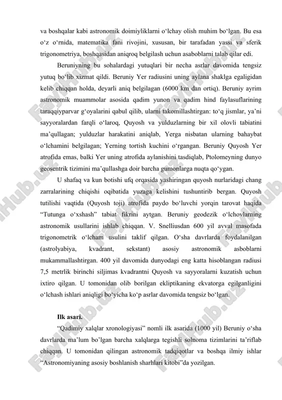 cha ko‘p asrlar davomida tengsiz bo‘lgan. ilk asari. “qadimiy xalqlar xronologiyasi” nomli ilk asarida (1000 yil) beruniy o‘sha davrlarda ma’lum bo’lgan barcha xalqlarga tegishli solnoma tizimlarini ta’riflab chiqqan. u tomonidan qilingan astronomik tadqiqotlar va boshqa ilmiy ishlar “astronomiyaning asosiy boshlanish sharhlari kitobi”da yozilgan. kot va qo‘rg‘on shaharlarida mahalliy boshqaruvchilar saroylarida, keyinroq shoh ma’mun saroyida xorazmda yashagan, taniqli olimlar jamlangan akademiyani boshqargan. unda ibn sino hamda al-xorazmiylar algebra fani asoschilari bo‘lishgan. ibn sino bilan o‘zaro yozishmalari saqlanib qolgan. unda arastu kitobi haqida mulohazalar bilan almashinilgan. 1017 yildan boshlab, ya’ni xorazm sulton mahmud g‘aznaviy tomonidan bosib olingach, g‘azna shahrida sulton mahmud va uning vorislari ma’sud hamda ma’dudlar saroyida yashaydi, mahmudning hindistonga qilgan safarlarida qatnashib, bir necha yil shu yerlarda yashaydi ham. al beruniy ijodida “g‘azna” bosqichi eng sersamara bosqich bo‘lgan. shu yillar hindistonga qilingan safarlari uning tayanch asari bo‘lmish “hindlarning aqlga sig‘adigan va sig‘maydigan ta’limotlarini aniqlash kitobi” (“hindiston” 1030 yil tamomlangan) dan …