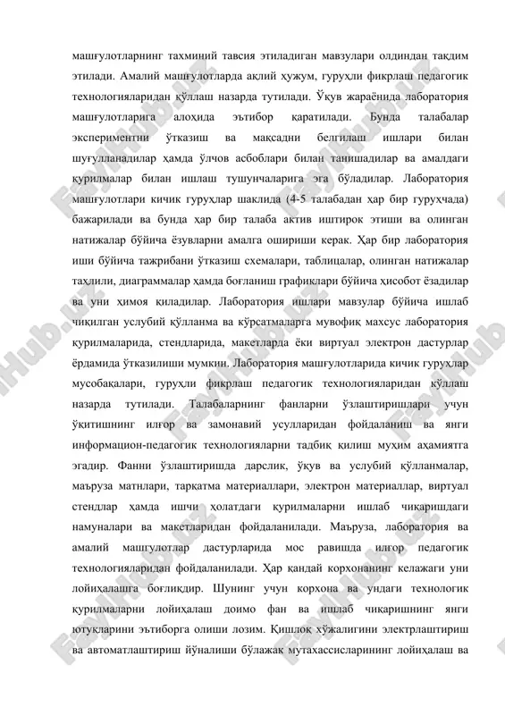 laboratoriya mashg'ulotlariga alohida e'tibor qaratiladi. bunda talabalar eksperimentni o'tkazish va maqsadni belgilash ishlari bilan shug'ullanadilar hamda o'lchov asboblari bilan tanishadilar va amaldagi qurilmalar bilan ishlash tushunchalariga ega bo'ladilar. laboratoriya mashg'ulotlari kichik guruhlar shaklida (4-5 talabadan har bir guruhchada) bajariladi va bunda har bir talaba aktiv ishtirok etishi va olingan natijalar bo'yicha yozuvlarni amalga oshirishi kerak. har bir laboratoriya ishi bo'yicha tajribani o'tkazish sxemalari, tablitsalar, olingan natijalar tahlili, diagrammalar hamda bog'lanish grafiklari bo'yicha hisobot yozadilar va uni himoya qiladilar. laboratoriya ishlari mavzular bo'yicha ishlab chiqilgan uslubiy qo'llanma va ko'rsatmalarga muvofiq maxsus laboratoriya qurilmalarida, stendlarida, maketlarda yoki virtual elektron dasturlar yordamida o'tkazilishi mumkin. laboratoriya mashg'ulotlarida kichik guruhlar musobaqalari, guruhli fikrlash pedagogik texnologiyalaridan ko'llash nazarda tutiladi. talabalarning fanlarni o'zlashtirishlari uchun o'qitishning ilg'or va zamonaviy usullaridan foydalanish va yangi informatsion-pedagogik texnologiyalarni tadbiq qilish muhim ahamiyatga egadir. fanni o'zlashtirishda darslik, o'quv va uslubiy qo'llanmalar, ma'ruza matnlari, tarqatma materiallari, elektron materiallar, virtual stendlar hamda ishchi holatdagi …