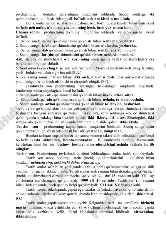 odalaydi: bir talay, bir necha, bir qancha; ba`zan kamlikni ham ifodalaydi: bir muncha. bular tag`in bir muncha yurgandan so`ng katta darvoza oldida to`xtadilar. (o.) 3. ot, sifat, fe`l , ravish oldidan kelib ma`noni kuchaytiradi. bir jum hayratda qolgan chol kalovlanib o`rnidan turdi, ikki qo`llab ko`rishgach, mehmonni taqir po`stakka taklif qildi.(o.) 4. ayiruv bog`lovchisi vazifasida keladi: bir yig`laydi , bir kuladi. 58 s. sonning ma`no jihatidan turlari sonlar ma`no va grammatik xususiyatlariga ko`ra ikkiga bo`linadi: sanoq sonlar, tartib sonlar. predmetning son- sanog`i va umumiy miqdorini bildiradigan sonlar sanoq sonlar deyiladi: uch uy, o`ttiz kishi. sanoq sonlar asosan otga bog`lanib uning miqdoriy belgisini bildiradi va gapda aniqlovchi vazifasida keladi: besh o`quvchi, o`n bog`. sanoq sonlar sanoq so`zlar (numerativlar) bilan ham qo`llaniladi. sanoq so`zlar predmetning miqdorini donalab sanash uchun ishlatiladigan so`zlardir. sanoq so`zlar sanoq sonlar bilan birga otga bog`lanib, uning miqdorini bildiradi. sanoq so`zlar quyidagicha ma`nolarni ifodalaydi. 1. predmetning miqdorini bildiradigan sanoq so`zlar: …