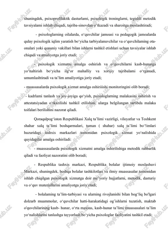 ogik xizmatni amalga oshirish va o‘quvchilarni kasb-hunarga yo‘naltirish bo‘yicha ilg‘or mahalliy va xorijiy tajribalami o‘rganadi, umumlashtiradi va ta’lim amaliyotiga joriy etadi; - muassasalarda psixologik xizmat amalga oshiriiishi monitoringini olib boradi; - kadrlami tanlash va joy-joyiga qo‘yish, psixologlarning malakasini oshirish va attestatsiyadan o‘tkazilishi tashkil etilishini, ularga belgilangan tartibda malaka toifalari berilishini nazorat qiladi. qoraqalpog‘iston respublikasi xalq ta’limi vazirligi, viloyatlar va toshkent shahar xalq ta’limi boshqarmalari, tuman ( shahar) xalq ta’limi bo‘!imlari huzuridagi tashxis markazlari tomonidan psixologik xizmat yo‘nalishida quyidagilar amalga oshiriladi: - muassasalarda psixologik xizmatni amalga oshirilishiga metodik rahbarlik qiladi va faoliyat nazoratini olib boradi; - respublika tashxis markazi, respublika bolalar ijtimoiy moslashuvi markazi, shuningdek, boshqa bolalar tashkilotlari va ilmiy muassasalar tomonidan ishlab chiqilgan psixologik xizmatga doir me’yoriy hujjatlarni, metodik, dasturiy va o‘quv materiallarini amaliyotga joriy etadi; - bolalaming ta’lim-tarbiyasi va ularning rivojlanishi bilan bog‘liq bo'lgari dolzarb muammolar, o‘quvchilar hatti-harakatidagi og’ishlarni tuzatish, maktab o'quvchilarining kasb- hunar, o‘rta maxsus, kasb-hunar ta’limi muassasalari …