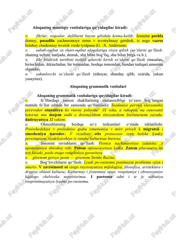 a qo‘yidagilar kiradi: 1) fikrlar, voqealar, dalillarni bayon qilishda ketma-ketlik: jenshina poshla domoy, posadila yachmennoye zerno v tsvetochniy gorshok, iz nego viros bolshoy chudesniy tsvetok vrode tyulpana (g. -x. andersenu; 2) sabab-oqibat va shart-oqibat aloqalariga rioya qilish (so‘zlarni qo‘llash: shuning uchun, natijada, demak, shu bilan bog‘liq, shu bilan birga va b.), 3) fikr bildirish tartibini tashkil qiluvchi kirish so‘zlarni qo‘llash (masalan, birinchidan, ikkinchidan, bir tomondan, boshqa tomondan, bundan tashqari,umuman olganda), 4) yakunlovchi so‘zlarni qo‘llash (nihoyat, shunday qilib, oxirida, yakun yasaymiz). aloqaning grammatik vositalari aloqaning grammatik vositalariga quyidagilar kiradi: 1) fe’lllardagi zamon shakllarining mutanosibligi (o‘zaro bog‘langan matnda fe’llar odatda bir zamonda qo‘llaniladi): sozdaniye pervix slavyanskix perevodov otnositsya ko vtoroy polovine ix veka, a rukopisi, na osnovanii kotorix mi mojem sudit o drevneyshem slavyanskom literaturnom yazike, datiruyutsya xi vekom. 2) olmoshlarning boshqa so‘z turkumlari o‘rnida ishlatilishi: proisshedshiye v posledniye godi izmeneniya v mire priveli k migratsii i smesheniyu narodov. v rezultate etix …