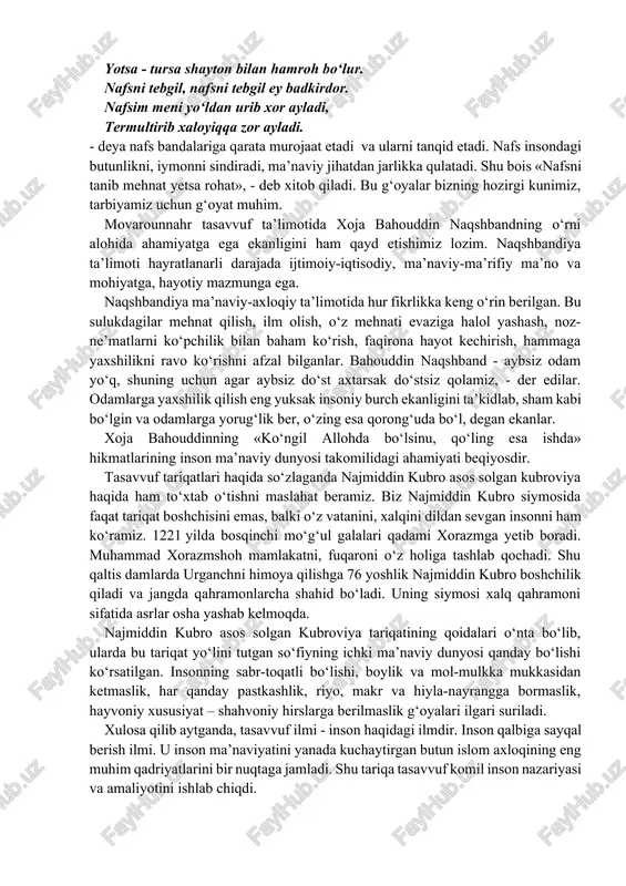 mki, tasavvuf ta’limoti taraqqiyotida turkiston farzandlarining xizmati beqiyos bo‘lgan. xoja hakim at-termiziy, shayx abu mansur al-moturidiy as-samarqandiy, xoja abdulxoliq g‘ijduvoniy, xoja ahmad yassaviy, sulaymon boqirg‘oniy, shayx najmiddin kubro, xoja ali romitaniy, abu ali al-farmadiy, yusuf hamadoniy, bahouddin naqshband kabi siymolar ilohiy ma’rifat yo‘lining rahnamolari bo‘ldilar. ular yaratgan ta’limot va ilgari surgan ma’naviy-axloqiy g‘oyalar hozirgi kunda ham o‘z ahamiyatini yo‘qotgan emas. chunonchi, a. yassaviy hikmatlarida ilgari surilgan axloqiy pand-nasihatlardan molparastlikni fosh etish, kishilarni insofli, diyonatli, iymonli bo‘lishga chaqirishda foydalanish o‘rinli. yassaviy inson hayotidagi katta kurash - nafsni taslim etishga xizmat qiladigan kurash deb hisoblagan. nafsga mag‘lub shoh - qul, nafsdan ustunlikka erishgan g‘arib - shohdir, deb aytadi. nafs inson uchun katta yovdir. shu yovning boshini yanchgan, uni yenggan, nafsga taslim bo‘lmagan kishining g‘ururi va insoniy qadr-qimmatini hech kim poymol qila olmaydi, deb bilgan. o‘z hikmatlaridan birida shunday deydi: nafs yo‘liga kirgan kishi rasvo bo‘lur, yo‘ldan ozib, toyib, to‘zib gumroh bo‘lur. yotsa …