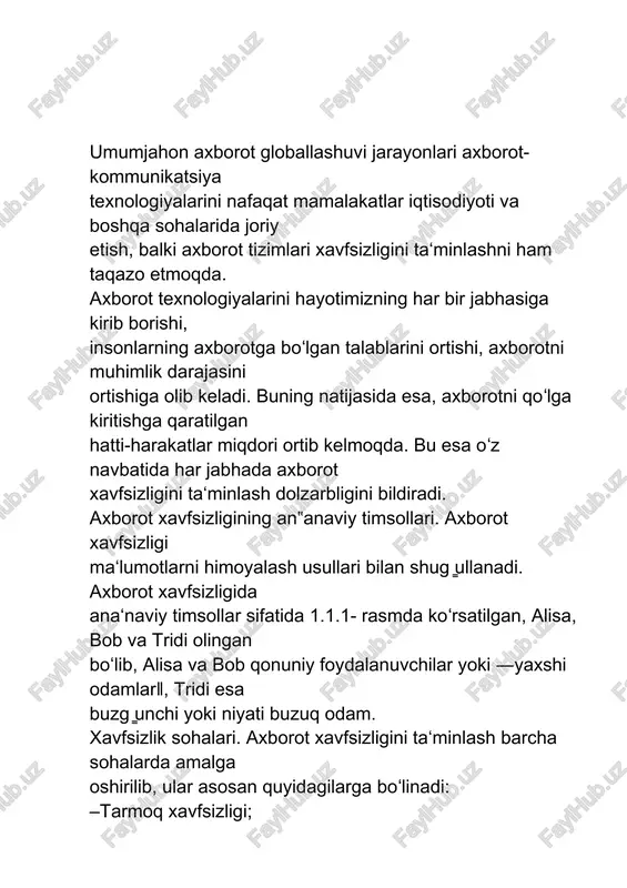 l qilingan “axborotlashtirish to‘g‘risida”gi qonun 2003-yil 11-dekabrda oliy majlisning sessiyasida qayta ko‘rib chiqilgan va u 23 moddadan iborat. bu qonunga ko‘ra axborot resurslari va axborot tizimlarining texnika vositalarini sertifikatlashtirish, axborot tizimlarining tarmoqlararo bog‘lanishini amalga oshirish, axborot resurslari va axborot tizimlarini muhofaza qilish, xalqaro axborot tarmoqlaridagi ulanishni amalga oshirish, nizolarni hal etish, axborotlashtirish to‘g‘risidagi qonun hujjatlarini buzganlik uchun javobgarlik nazarda tutilgan. umumjahon axborot globallashuvi jarayonlari axborot-kommunikatsiya texnologiyalarini nafaqat mamalakatlar iqtisodiyoti va boshqa sohalarida joriy etish, balki axborot tizimlari xavfsizligini ta‘minlashni ham taqazo etmoqda. axborot texnologiyalarini hayotimizning har bir jabhasiga kirib borishi, insonlarning axborotga boʻlgan talablarini ortishi, axborotni muhimlik darajasini ortishiga olib keladi. buning natijasida esa, axborotni qoʻlga kiritishga qaratilgan hatti-harakatlar miqdori ortib kelmoqda. bu esa oʻz navbatida har jabhada axborot xavfsizligini ta‘minlash dolzarbligini bildiradi. axborot xavfsizligining an‟anaviy timsollari. axborot xavfsizligi ma‘lumotlarni himoyalash usullari bilan shug ̳ullanadi. axborot xavfsizligida ana‘naviy timsollar sifatida 1.1.1- rasmda koʻrsatilgan, alisa, bob va tridi olingan boʻlib, alisa …