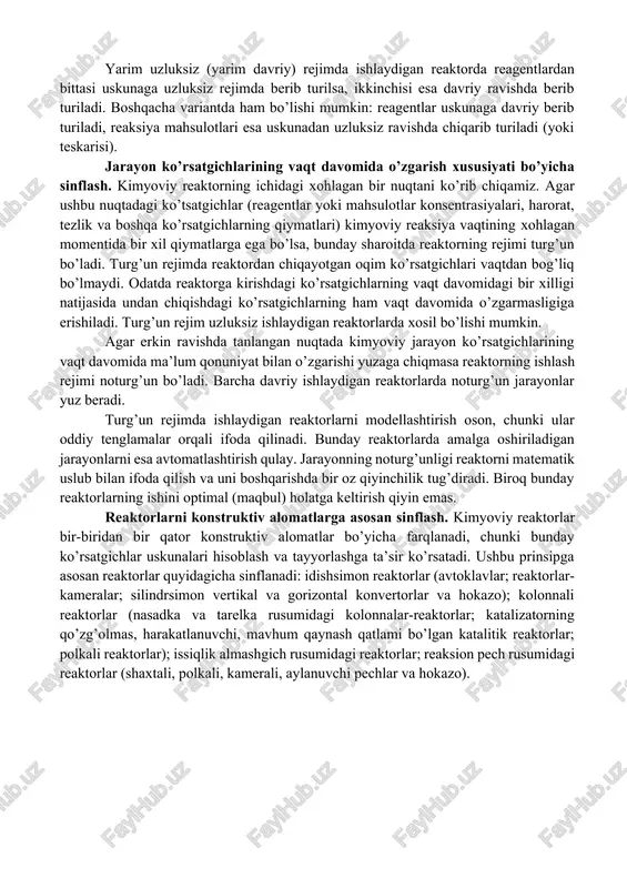 ’ljallangan reaktorlar ikki turga bo’linadi: gaz fazali reaksiyalar uchun uskunalar; suyuq fazali reaksiyalar uchun uskunalar. geterogen jarayonlarni amalga oshirish uchun mo’ljallangan uskunalar esa bir necha xil bo’ladi: gaz-suyuqlik reaktorlari, gaz-qattiq modda, suyuqlik-qattiq modda sistemalari uchun reaktorlar va hokazo. geterogen-katalitik jarayonlarni amalga oshirish uchun mo’ljallangan reaktorlar alohida o’rinni egallaydi. reaktorlarni jarayonni tashkil qilish usuli bo’yicha sinflash. reagentlarni uskunaga kiritish va mahsulotlarni uskunadan chiqarish usuliga ko’ra, reaktorlar davriy, uzluksiz va yarim uzluksiz (yoki yarim davriy) rejimida ishlaydigan uskunalarga bo’linadi. davriy ishlaydigan reaktorda barcha bosqichlar turli vaqtlarda ketma-ket olib boriladi. barcha reagentlar reaksiyaning boshlanishidan oldin uskunaga kiritiladi, jarayon tamom bo’lganidan so’ng, mahsulotlar aralashmasi uskunadan chiqariladi. reaksiya davomiyligini to’g’ridan-to’g’ri o’lchash mumkin, chunki reaksiya vaqti reagentlarning reaksion hajmda bo’lish vaqti bilan bir xildir. davriy rejimda ishlaydigan reaktorlardagi texnologik jarayonning ko’rsatgichlari vakt davomida o’zgarib turadi. uzluksiz ishlaydigan reaktorda yuz beradigan kimyoviy jarayonning barcha bosqichlari (reaksiyaga uchrashishi ko’zda tutilgan moddalarning uskunaga berilishi, kimyoviy reaksiya, tayyor mahsulotning reaktordan …