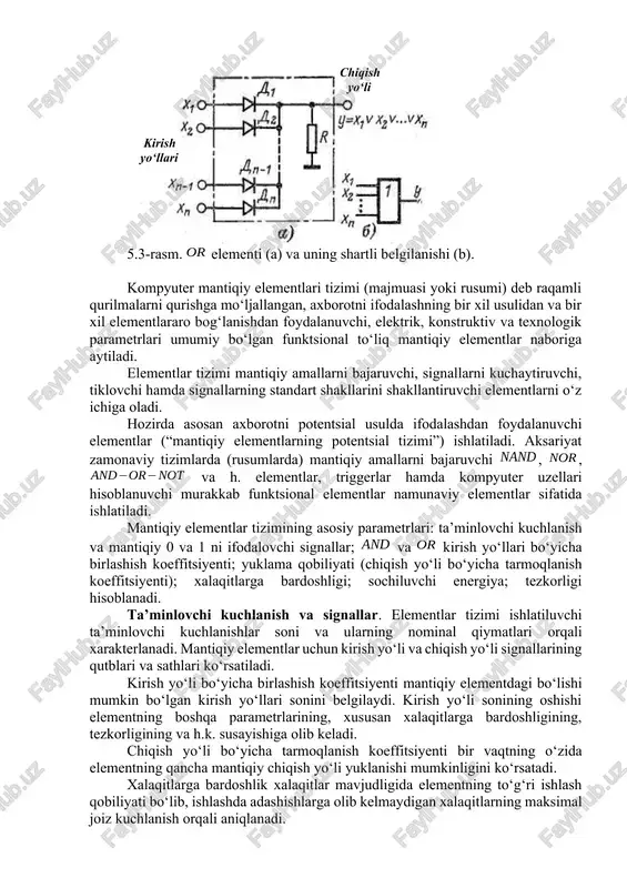 otni ifodalashning bir xil usulidan va bir xil elementlararo bog‘lanishdan foydalanuvchi, elektrik, konstruktiv va texnologik parametrlari umumiy bo‘lgan funktsional to‘liq mantiqiy elementlar naboriga aytiladi. elementlar tizimi mantiqiy amallarni bajaruvchi, signallarni kuchaytiruvchi, tiklovchi hamda signallarning standart shakllarini shakllantiruvchi elementlarni o‘z ichiga oladi. hozirda asosan axborotni potentsial usulda ifodalashdan foydalanuvchi elementlar (“mantiqiy elementlarning potentsial tizimi”) ishlatiladi. aksariyat zamonaviy tizimlarda (rusumlarda) mantiqiy amallarni bajaruvchi , , va h. elementlar, triggerlar hamda kompyuter uzellari hisoblanuvchi murakkab funktsional elementlar namunaviy elementlar sifatida ishlatiladi. mantiqiy elementlar tizimining asosiy parametrlari: ta’minlovchi kuchlanish va mantiqiy 0 va 1 ni ifodalovchi signallar; va kirish yo‘llari bo‘yicha birlashish koeffitsiyenti; yuklama qobiliyati (chiqish yo‘li bo‘yicha tarmoqlanish koeffitsiyenti); xalaqitlarga bardoshligi; sochiluvchi energiya; tezkorligi hisoblanadi. ta’minlovchi kuchlanish va signallar. elementlar tizimi ishlatiluvchi ta’minlovchi kuchlanishlar soni va ularning nominal qiymatlari orqali xarakterlanadi. mantiqiy elementlar uchun kirish yo‘li va chiqish yo‘li signallarining qutblari va sathlari ko‘rsatiladi. kirish yo‘li bo‘yicha birlashish koeffitsiyenti mantiqiy elementdagi bo‘lishi mumkin …