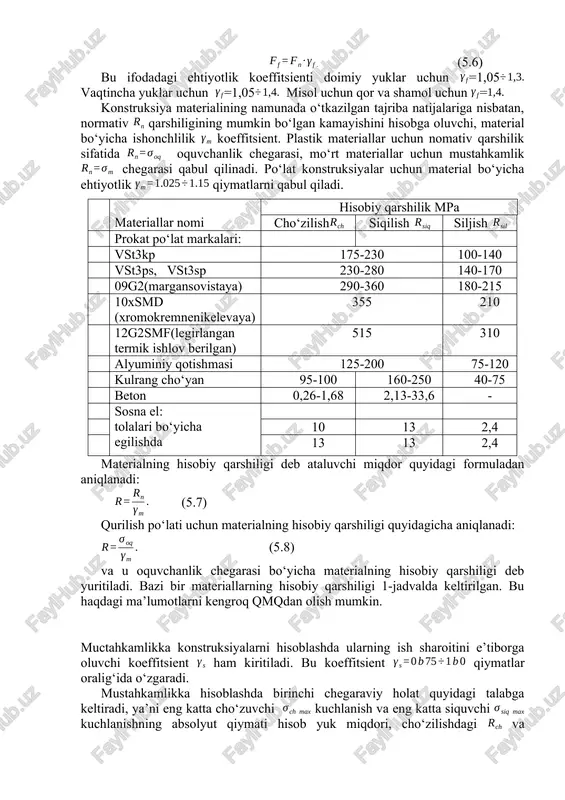 ini hisobga oluvchi ishonchlilik koeffitsient. mustahkamlik ta’minlashda hisobiy yuk miqdori quyidagi formuladan aniqlanadi: (5.6) bu ifodadagi ehtiyotlik koeffitsienti doimiy yuklar uchun =1,05 vaqtincha yuklar uchun =1,05 misol uchun qor va shamol uchun = konstruksiya materialining namunada o‘tkazilgan tajriba natijalariga nisbatan, normativ qarshiligining mumkin bo‘lgan kamayishini hisobga oluvchi, material bo‘yicha ishonchlilik koeffitsient. plastik materiallar uchun nomativ qarshilik sifatida oquvchanlik chegarasi, mo‘rt materiallar uchun mustahkamlik chegarasi qabul qilinadi. po‘lat konstruksiyalar uchun material bo‘yicha ehtiyotlik qiymatlarni qabul qiladi. materialning hisobiy qarshiligi deb ataluvchi miqdor quyidagi formuladan aniqlanadi: (5.7) qurilish po‘lati uchun materialning hisobiy qarshiligi quyidagicha aniqlanadi: (5.8) va u oquvchanlik chegarasi bo‘yicha materialning hisobiy qarshiligi deb yuritiladi. bazi bir materiallarning hisobiy qarshiligi 1-jadvalda keltirilgan. bu haqdagi ma’lumotlarni kengroq qmqdan olish mumkin. materiallar nomi hisobiy qarshilik mpa cho‘zilish siqilish siljish prokat po‘lat markalari: vst3kp 175-230 100-140 vst3ps, vst3sp 230-280 140-170 09g2(margansovistaya) 290-360 180-215 10xsmd (xromokremnenikelevaya) 355 210 12g2smf(legirlangan termik ishlov berilgan) 515 310 alyuminiy …