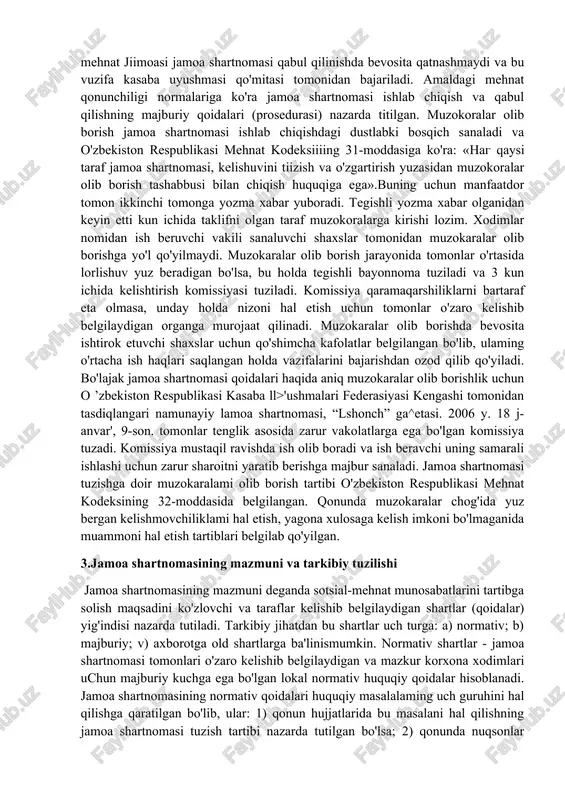 larda jamoa shartnomalari tuzilishi quyidagi tamoyillarga tayanadi: a) qonunlarga amal qilish shartligi; b) taraflar vakillarining vakolatliligi; v) taraflaming teng huquqliligi; g) jamoa shartnomasi tarkibiga kiruvchi masalalar tanianishining va muhokama etilishining erkinligi; d) majburiyatlarni zimmaga olinishining ixtiyoriyhgi; e) olingan majburiyatlar bajarilishining ta'minlanishi; j) jamoa shartnomasi shartlarini bajarilishi ustidan nazorat olib borilishi va javobgarlikning muqarrarligi. jamoa shartnomasi shartlari va unda ko'zda tutilgan normativhuquqiy qoidalar tegishli korxona ish beruvchisi hamda xodimlari uchuti majburiy kuchga ega. ammo undagi qoidalar xodimlar ahvolini qonunda bclgilanganidan yomonlashuvini ko'zda tutadigan bo'lsa, uning qoidalari o' z-o'zidan huquqiy hisoblanmaydi. jamoa shartnomalari tuzishning bugungi kungi g'oyasi qonunlar doirasidan tashqarida, qonunchilikka va davlat manfaatlariga ziyon clkazmagan holda mehnat munosabatlarini tartibga solishda sotsialshcrikchilikni kuchaytirishga qaratilgandir. 2 . jamoa shartnomasi taraflari va shartnomaning tuzilish tartibi jamoa shartnomasi taraflari sifatida bir tomondan - o'z vakillik t)igani (kasaba uyushmasi qo'mitasi) orqali korxona mehnat jamoasi it'zolari bo'lgan xodimlar, ikkinchi tomondan esa o'z rahbar orqali korxona ish beruvchisi …
