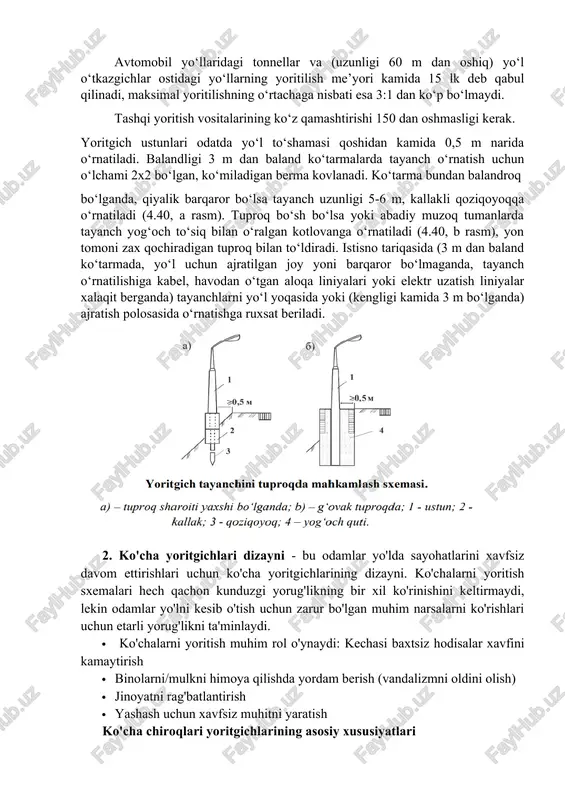 llarning yoritilish me’yori kamida 15 lk deb qabul qilinadi, maksimal yoritilishning o‘rtachaga nisbati esa 3:1 dan ko‘p bo‘lmaydi. tashqi yoritish vositalarining ko‘z qamashtirishi 150 dan oshmasligi kerak. yoritgich ustunlari odatda yo‘l to‘shamasi qoshidan kamida 0,5 m narida o‘rnatiladi. balandligi 3 m dan baland ko‘tarmalarda tayanch o‘rnatish uchun o‘lchami 2x2 bo‘lgan, ko‘miladigan berma kovlanadi. ko‘tarma bundan balandroq bo‘lganda, qiyalik barqaror bo‘lsa tayanch uzunligi 5-6 m, kallakli qoziqoyoqqa o‘rnatiladi (4.40, a rasm). tuproq bo‘sh bo‘lsa yoki abadiy muzoq tumanlarda tayanch yog‘och to‘siq bilan o‘ralgan kotlovanga o‘rnatiladi (4.40, b rasm), yon tomoni zax qochiradigan tuproq bilan to‘ldiradi. istisno tariqasida (3 m dan baland ko‘tarmada, yo‘l uchun ajratilgan joy yoni barqaror bo‘lmaganda, tayanch o‘rnatilishiga kabel, havodan o‘tgan aloqa liniyalari yoki elektr uzatish liniyalar xalaqit berganda) tayanchlarni yo‘l yoqasida yoki (kengligi kamida 3 m bo‘lganda) ajratish polosasida o‘rnatishga ruxsat beriladi. 2. ko'cha yoritgichlari dizayni - bu odamlar yo'lda sayohatlarini xavfsiz davom ettirishlari uchun ko'cha yoritgichlarining …