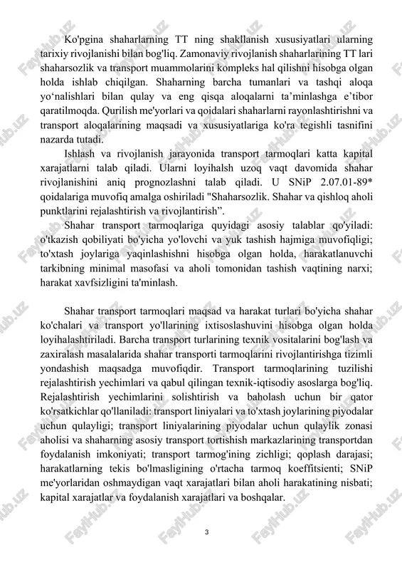 ishli tasnifini nazarda tutadi. ishlash va rivojlanish jarayonida transport tarmoqlari katta kapital xarajatlarni talab qiladi. ularni loyihalsh uzoq vaqt davomida shahar rivojlanishini aniq prognozlashni talab qiladi. u snip 2.07.01-89* qoidalariga muvofiq amalga oshiriladi "shaharsozlik. shahar va qishloq aholi punktlarini rejalashtirish va rivojlantirish”. shahar transport tarmoqlariga quyidagi asosiy talablar qo'yiladi: o'tkazish qobiliyati bo'yicha yo'lovchi va yuk tashish hajmiga muvofiqligi; to'xtash joylariga yaqinlashishni hisobga olgan holda, harakatlanuvchi tarkibning minimal masofasi va aholi tomonidan tashish vaqtining narxi; harakat xavfsizligini ta'minlash. shahar transport tarmoqlari maqsad va harakat turlari bo'yicha shahar ko'chalari va transport yo'llarining ixtisoslashuvini hisobga olgan holda loyihalashtiriladi. barcha transport turlarining texnik vositalarini bog'lash va zaxiralash masalalarida shahar transporti tarmoqlarini rivojlantirishga tizimli yondashish maqsadga muvofiqdir. transport tarmoqlarining tuzilishi rejalashtirish yechimlari va qabul qilingan texnik-iqtisodiy asoslarga bog'liq. rejalashtirish yechimlarini solishtirish va baholash uchun bir qator ko'rsatkichlar qo'llaniladi: transport liniyalari va to'xtash joylarining piyodalar uchun qulayligi; transport liniyalarining piyodalar uchun qulaylik zonasi aholisi va shaharning …