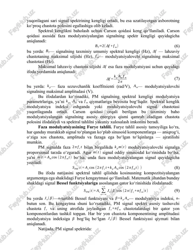 , — tashuvchi signalning doimiy chastotasi (hz), — fazaviy sezuvchanlik koeffitsienti (rad/v), —modulyatsiyalovchi signal (v), — vaqt (s). oniy faza ifodasidan foydalanib, signalning lahzaviy chastotasi aniqlanadi. lahzaviy chastota, odatda, fazaning vaqt bo‘yicha birinchi hosilasi sifatida aniqlanadi va quyidagi formula bilan ifodalanadi (4): (4) bu hosilani hisoblab orqali quyidagi ifodani olish mumkin (5): (5) ushbu ifoda shuni ko‘rsatadiki, faza modulyatsiyasida lahzaviy chastota xabar signalining vaqt bo‘yicha hosilasiga chiziqli proporsionaldir. agar modulyatsiyalovchi signal vaqt bo‘yicha sekin o‘zgaradigan bo‘lsa, ya’ni uning hosilasi kichik bo‘lsa, unda lahzaviy chastota deyarli tashuvchi chastotaga teng bo‘ladi va signal deyarli sobit chastotali ko‘rinishda qoladi. aksincha, agar tez o‘zgaradigan bo‘lsa, lahzaviy chastota sezilarli darajada o‘zgaradi va signalning spektral tarkibi kengayadi. shu tarzda, faza modulyatsiyasining matematik modeli faza va chastota parametrlarining o‘zaro bog‘liqligini aniqlab beradi, va bu bog‘liqlik pm va fm modulyatsiya turlarining o‘zaro aloqadorligini ham anglash imkonini yaratadi. faza modulyatsiyasida tashuvchi signalning amplitudasi doimiy bo‘lib qoladi. shu sababli, modulyatsiyalangan …
