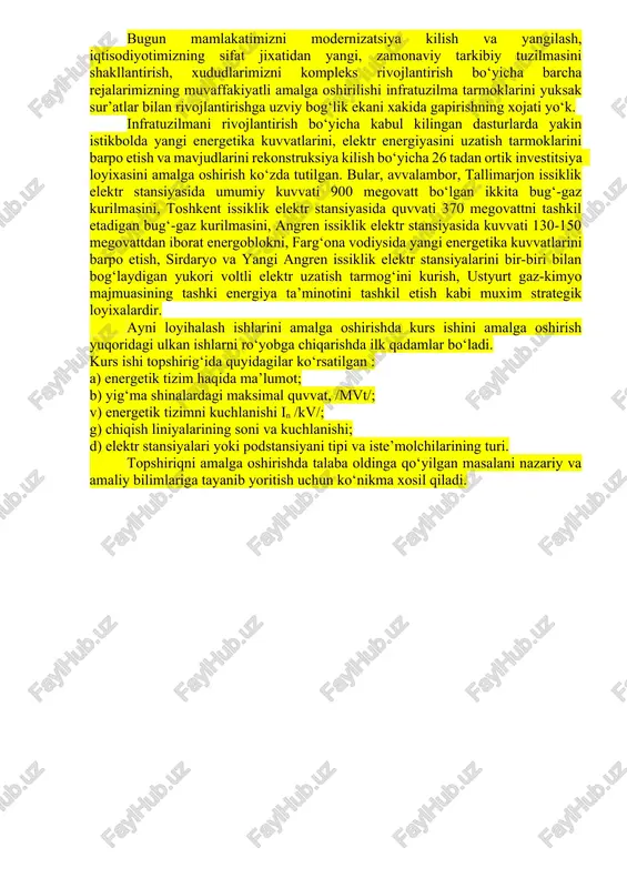 ejalarimizning muvaffakiyatli amalga oshirilishi infratuzilma tarmoklarini yuksak sur’atlar bilan rivojlantirishga uzviy bog‘lik ekani xakida gapirishning xojati yo‘k. infratuzilmani rivojlantirish bo‘yicha kabul kilingan dasturlarda yakin istikbolda yangi energetika kuvvatlarini, elektr energiyasini uzatish tarmoklarini barpo etish va mavjudlarini rekonstruksiya kilish bo‘yicha 26 tadan ortik investitsiya loyixasini amalga oshirish ko‘zda tutilgan. bular, avvalambor, tallimarjon issiklik elektr stansiyasida umumiy kuvvati 900 megovatt bo‘lgan ikkita bug‘-gaz kurilmasini, toshkent issiklik elektr stansiyasida quvvati 370 megovattni tashkil etadigan bug‘-gaz kurilmasini, angren issiklik elektr stansiyasida kuvvati 130-150 megovattdan iborat energoblokni, farg‘ona vodiysida yangi energetika kuvvatlarini barpo etish, sirdaryo va yangi angren issiklik elektr stansiyalarini bir-biri bilan bog‘laydigan yukori voltli elektr uzatish tarmog‘ini kurish, ustyurt gaz-kimyo majmuasining tashki energiya ta’minotini tashkil etish kabi muxim strategik loyixalardir. ayni loyihalash ishlarini amalga oshirishda kurs ishini amalga oshirish yuqoridagi ulkan ishlarni ro‘yobga chiqarishda ilk qadamlar bo‘ladi. kurs ishi topshirig‘ida quyidagilar ko‘rsatilgan : a) energetik tizim haqida ma’lumot; b) yig‘ma shinalardagi maksimal quvvat, …