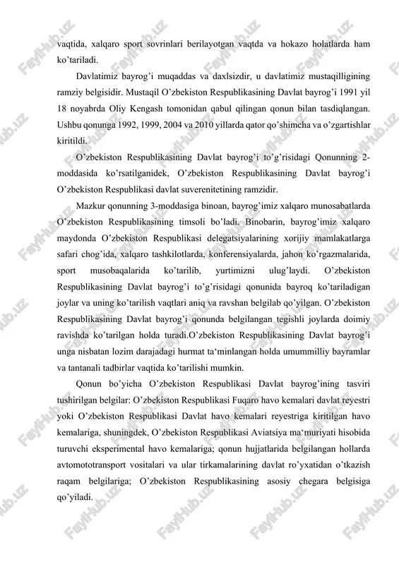 ’i, odatda, har qanday suveren mamlakatning davlat muassasalari, elchixonalari, konsulliklari, missiyalari, bojxonalari va shu kabi idoralarning binosida ko’tariladi. elchixonalar, missiyalar, konsulliklar milliy bayramlari kuni o’z davlatining bayrog’ini osib qo’yadilar. davlat bayroqlari, shuningdek, xalqaro konferensiyalar ochilishida, rasmiy marosim-uchrashuvlar vaqtida, xalqaro sport sovrinlari berilayotgan vaqtda va hokazo holatlarda ham ko’tariladi. davlatimiz bayrog’i muqaddas va daxlsizdir, u davlatimiz mustaqilligining ramziy belgisidir. mustaqil o’zbekiston respublikasining davlat bayrog’i 1991 yil 18 noyabrda oliy kengash tomonidan qabul qilingan qonun bilan tasdiqlangan. ushbu qonunga 1992, 1999, 2004 va 2010 yillarda qator qo’shimcha va o’zgartishlar kiritildi. o’zbekiston respublikasining davlat bayrog’i to’g’risidagi qonunning 2-moddasida ko’rsatilganidek, o’zbekiston respublikasining davlat bayrog’i o’zbekiston respublikasi davlat suverenitetining ramzidir. mazkur qonunning 3-moddasiga binoan, bayrog’imiz xalqaro munosabatlarda o’zbekiston respublikasining timsoli bo’ladi. binobarin, bayrog’imiz xalqaro maydonda o’zbekiston respublikasi delegatsiyalarining xorijiy mamlakatlarga safari chog’ida, xalqaro tashkilotlarda, konferensiyalarda, jahon ko’rgazmalarida, sport musobaqalarida ko’tarilib, yurtimizni ulug’laydi. o’zbekiston respublikasining davlat bayrog’i to’g’risidagi qonunida bayroq ko’tariladigan joylar va uning ko’tarilish vaqtlari …