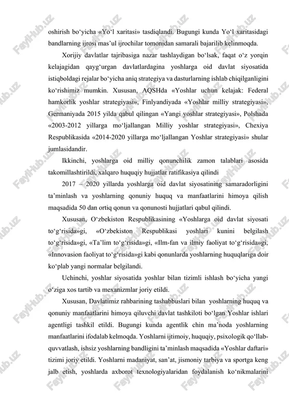 z mumkin. xususan, aqshda «yoshlar uchun kelajak: federal hamkorlik yoshlar strategiyasi», finlyandiyada «yoshlar milliy strategiyasi», germaniyada 2015 yilda qabul qilingan «yangi yoshlar strategiyasi», polshada «2003-2012 yillarga mo‘ljallangan milliy yoshlar strategiyasi», chexiya respublikasida «2014-2020 yillarga mo‘ljallangan yoshlar strategiyasi» shular jumlasidandir. ikkinchi, yoshlarga oid milliy qonunchilik zamon talablari asosida takomillashtirildi, xalqaro huquqiy hujjatlar ratifikasiya qilindi 2017 – 2020 yillarda yoshlarga oid davlat siyosatining samaradorligini ta’minlash va yoshlarning qonuniy huquq va manfaatlarini himoya qilish maqsadida 50 dan ortiq qonun va qonunosti hujjatlari qabul qilindi. xususan, o‘zbekiston respublikasining «yoshlarga oid davlat siyosati to‘g‘risida»gi, «o‘zbekiston respublikasi yoshlari kunini belgilash to‘g‘risida»gi, «ta’lim to‘g‘risida»gi, «ilm-fan va ilmiy faoliyat to‘g‘risida»gi, «innovasion faoliyat to‘g‘risida»gi kabi qonunlarda yoshlarning huquqlariga doir ko‘plab yangi normalar belgilandi. uchinchi, yoshlar siyosatida yoshlar bilan tizimli ishlash bo‘yicha yangi o‘ziga xos tartib va mexanizmlar joriy etildi. xususan, davlatimiz rahbarining tashabbuslari bilan yoshlarning huquq va qonuniy manfaatlarini himoya qiluvchi davlat tashkiloti bo‘lgan yoshlar ishlari agentligi tashkil etildi. …