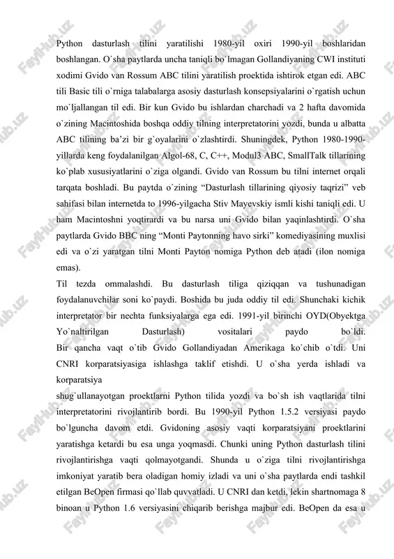 hunchaki kichik interpretator bir nechta funksiyalarga ega edi. 1991-yil birinchi oyd(obyektga yo`naltirilgan dasturlash) vositalari paydo bo`ldi. bir qancha vaqt o`tib gvido gollandiyadan amerikaga ko`chib o`tdi. uni cnri korparatsiyasiga ishlashga taklif etishdi. u o`sha yerda ishladi va korparatsiya shug`ullanayotgan proektlarni python tilida yozdi va bo`sh ish vaqtlarida tilni interpretatorini rivojlantirib bordi. bu 1990-yil python 1.5.2 versiyasi paydo bo`lguncha davom etdi. gvidoning asosiy vaqti korparatsiyani proektlarini yaratishga ketardi bu esa unga yoqmasdi. chunki uning python dasturlash tilini rivojlantirishga vaqti qolmayotgandi. shunda u o`ziga tilni rivojlantirishga imkoniyat yaratib bera oladigan homiy izladi va uni o`sha paytlarda endi tashkil etilgan beopen firmasi qo`llab quvvatladi. u cnri dan ketdi, lekin shartnomaga 8 binoan u python 1.6 versiyasini chiqarib berishga majbur edi. beopen da esa u python 2.0 versiyani chiqardi. 2.0 versiyasi bu oldinga qo`yilgan katta qadamlardan edi. bu versiyada eng asosiysi til va interpretatorni rivojlanish jarayoni ochiq ravishda bo`ldi. shunday qilib 1.0 versiyasi 1994-yil chiqarilgan …