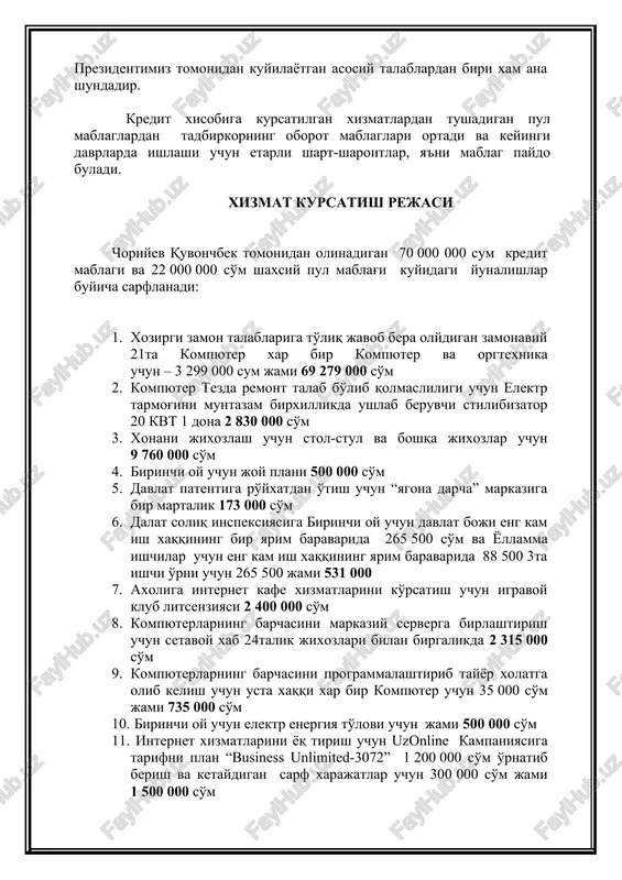 verga birlashtirish uchun setavoy xab 24talik jixozlari bilan birgalikda 2 315 000 so'm 9. kompyuterlarning barchasini programmalashtirib tayyor xolatga olib kelish uchun usta xaqqi xar bir kompyuter uchun 35 000 so'm jami 735 000 so'm 10. birinchi oy uchun elektr energiya to'lovi uchun jami 500 000 so'm 11. internet xizmatlarini yoq tirish uchun uzonline kampaniyasiga tarifni plan “business unlimited-3072” 1 200 000 so'm o'rnatib berish va ketaydigan sarf xarajatlar uchun 300 000 so'm jami 1 500 000 so'm 12. yollamma ishchilar uchun xizmat xaqqi xar biri uchun 400 000 so'm x 3ta ishchi uchun 1 200 000 so'm 13. qolgan 277 000 so'm boshqa xarajatlar uchun yani yo'l kira xaqqi, kompyuterlar ogratexnikaning yetkazib berish pochta pullari, xizmat ko'rsatish ishchilarning obet pullari va boshqalar uchun sarflanadi. xizmat turlari. choriyev quvonchbek tomonidan axolining talab va extiyojlaridan kelib chikib kuyidagi xizmatlarni kursatishni rejalashtiradi: - 18 yoshga to'lgan fuqarolar uchun kompyuter internet xizmatilari - …