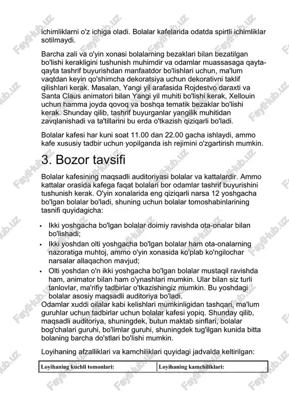 rganlar yangilik muhitidan zavqlanishadi va ta'tillarini bu erda o'tkazish qiziqarli bo'ladi. bolalar kafesi har kuni soat 11.00 dan 22.00 gacha ishlaydi, ammo kafe xususiy tadbir uchun yopilganda ish rejimini o'zgartirish mumkin. 3. bozor tavsifi bolalar kafesining maqsadli auditoriyasi bolalar va kattalardir. ammo kattalar orasida kafega faqat bolalari bor odamlar tashrif buyurishini tushunish kerak. o'yin xonalarida eng qiziqarli narsa 12 yoshgacha bo'lgan bolalar bo'ladi, shuning uchun bolalar tomoshabinlarining tasnifi quyidagicha: · ikki yoshgacha bo'lgan bolalar doimiy ravishda ota-onalar bilan bo'lishadi; · ikki yoshdan olti yoshgacha bo'lgan bolalar ham ota-onalarning nazoratiga muhtoj, ammo o'yin xonasida ko'plab ko'ngilochar narsalar allaqachon mavjud; · olti yoshdan o'n ikki yoshgacha bo'lgan bolalar mustaqil ravishda ham, animator bilan ham o'ynashlari mumkin. ular bilan siz turli tanlovlar, ma'rifiy tadbirlar o'tkazishingiz mumkin. bu yoshdagi bolalar asosiy maqsadli auditoriya bo'ladi. odamlar xuddi oilalar kabi kelishlari mumkinligidan tashqari, ma'lum guruhlar uchun tadbirlar uchun bolalar kafesi yopiq. shunday qilib, maqsadli auditoriya, shuningdek, …