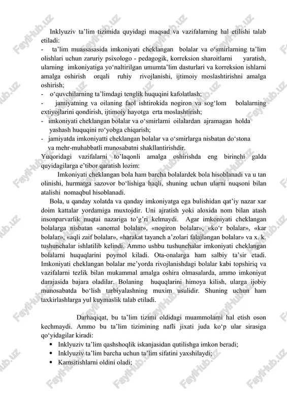 an bolalar uchun ta’lim tizimi sifatida rivojlangan. ushbu ta’lim imkoniyati cheklangan bolalarning ehtiyojlarini umumta’lim muasassalarida qondirib bo‘lmaydi degan taxminlar asosida qurilgan. maxsus ta’lim butun dunyoda maktab yoki internat shaklida, shuningdek umumta’lim maktablarining katta bo‘lmagan qismlari sifatida faoliyat yuritadi. imkoniyati cheklangan bolalarning maxsus ta’lim tizimida o‘qitilishi ularning maktabni tugatgach ijtimoiy jamiyatga moslashib ketishlarini qiyinlashtiradi. shuningdek, ularning o‘z oilasidan uzoqda bo‘lishga majbur qiladi. bu toifa bolalar boqimandalikka o‘rganib qoladilar, o‘z - o‘ziga xizmat qilishlarida qiyinchiliklarga duch keladilar. bundan tashqari juda ko‘plab maxsus extiyojli bolalar ta’limdan chetda qolib ketmoqdalar. hozirgi kunda respublikamizda alohida yordamga muhtoj bolalarning rivojlanish darajasi, imkoniyati, nuqson xususiyatlari va qobiliyatlariga ko‘ra maxsus yoki umumta’lim tizimida ta’lim olishini amalga oshirish maqsadida inkyuziv ta’lim joriy etilgan. inklyuziv ta’lim tizimida quyidagi maqsad va vazifalarning hal etilishi talab etiladi: - ta’lim muassasasida imkoniyati cheklangan bolalar va o‘smirlarning ta’lim olishlari uchun zaruriy psixologo - pedagogik, korreksion sharoitlarni yaratish, ularning imkoniyatiga yo‘naltirilgan umumta’lim dasturlari va korreksion …