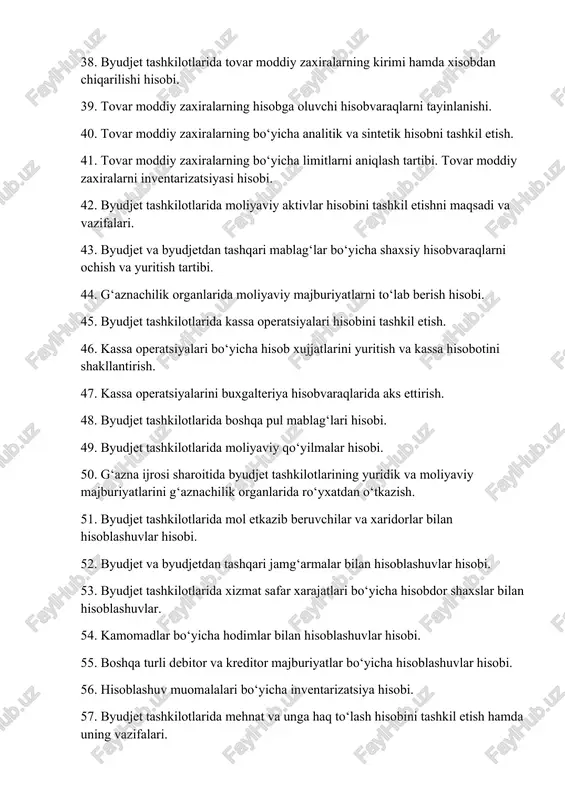 haxsiy hisobvaraqlarni ochish va yuritish tartibi. 44. g‘aznachilik organlarida moliyaviy majburiyatlarni to‘lab berish hisobi. 45. byudjet tashkilotlarida kassa operatsiyalari hisobini tashkil etish. 46. kassa operatsiyalari bo‘yicha hisob xujjatlarini yuritish va kassa hisobotini shakllantirish. 47. kassa operatsiyalarini buxgalteriya hisobvaraqlarida aks ettirish. 48. byudjet tashkilotlarida boshqa pul mablag‘lari hisobi. 49. byudjet tashkilotlarida moliyaviy qo‘yilmalar hisobi. 50. g‘azna ijrosi sharoitida byudjet tashkilotlarining yuridik va moliyaviy majburiyatlarini g‘aznachilik organlarida ro‘yxatdan o‘tkazish. 51. byudjet tashkilotlarida mol etkazib beruvchilar va xaridorlar bilan hisoblashuvlar hisobi. 52. byudjet va byudjetdan tashqari jamg‘armalar bilan hisoblashuvlar hisobi. 53. byudjet tashkilotlarida xizmat safar xarajatlari bo‘yicha hisobdor shaxslar bilan hisoblashuvlar. 54. kamomadlar bo‘yicha hodimlar bilan hisoblashuvlar hisobi. 55. boshqa turli debitor va kreditor majburiyatlar bo‘yicha hisoblashuvlar hisobi. 56. hisoblashuv muomalalari bo‘yicha inventarizatsiya hisobi. 57. byudjet tashkilotlarida mehnat va unga haq to‘lash hisobini tashkil etish hamda uning vazifalari. 58. byudjet tashkilotlarida mehnat va unga tenglashtirilgan to‘lovlar hisobi. 59. stipendiya to‘lovlari, pensiya va nafaqalar …