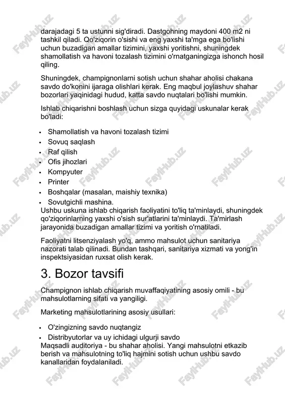 hun sizga quyidagi uskunalar kerak bo'ladi: · shamollatish va havoni tozalash tizimi · sovuq saqlash · raf qilish · ofis jihozlari · kompyuter · printer · boshqalar (masalan, maishiy texnika) · sovutgichli mashina. ushbu uskuna ishlab chiqarish faoliyatini to'liq ta'minlaydi, shuningdek qo'ziqorinlarning yaxshi o'sish sur'atlarini ta'minlaydi. ta'mirlash jarayonida buzadigan amallar tizimi va yoritish o'rnatiladi. faoliyatni litsenziyalash yo'q, ammo mahsulot uchun sanitariya nazorati talab qilinadi. bundan tashqari, sanitariya xizmati va yong'in inspektsiyasidan ruxsat olish kerak. 3. bozor tavsifi champignon ishlab chiqarish muvaffaqiyatining asosiy omili - bu mahsulotlarning sifati va yangiligi. marketing mahsulotlarining asosiy usullari: · o'zingizning savdo nuqtangiz · distribyutorlar va uy ichidagi ulgurji savdo maqsadli auditoriya - bu shahar aholisi. yangi mahsulotni etkazib berish va mahsulotning to'liq hajmini sotish uchun ushbu savdo kanallaridan foydalaniladi. xaridorlar yirik ulgurji sabzavot bazalari, chakana savdo do'konlari, restoranlar va boshqa ovqatlanish korxonalari bo'lishi mumkin. mijozlarning maksimal soni bilan o'zaro munosabatlar nafaqat barcha mahsulotlarni tezda sotish, …