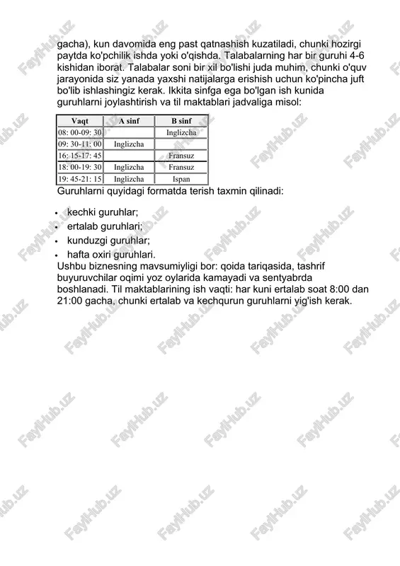 ish kuzatiladi, chunki hozirgi paytda ko'pchilik ishda yoki o'qishda. talabalarning har bir guruhi 4-6 kishidan iborat. talabalar soni bir xil bo'lishi juda muhim, chunki o'quv jarayonida siz yanada yaxshi natijalarga erishish uchun ko'pincha juft bo'lib ishlashingiz kerak. ikkita sinfga ega bo'lgan ish kunida guruhlarni joylashtirish va til maktablari jadvaliga misol: vaqt a sinf b sinf 08: 00-09: 30 inglizcha 09: 30-11: 00 inglizcha 16: 15-17: 45 fransuz 18: 00-19: 30 inglizcha fransuz 19: 45-21: 15 inglizcha ispan guruhlarni quyidagi formatda terish taxmin qilinadi: · kechki guruhlar; · ertalab guruhlari; · kunduzgi guruhlar; · hafta oxiri guruhlari. ushbu biznesning mavsumiyligi bor: qoida tariqasida, tashrif buyuruvchilar oqimi yoz oylarida kamayadi va sentyabrda boshlanadi. til maktablarining ish vaqti: har kuni ertalab soat 8:00 dan 21:00 gacha, chunki ertalab va kechqurun guruhlarni yig'ish kerak. 3. bozor tavsifi til maktablari mijozlarini quyidagicha taqsimlash mumkin: · til maktabiga murojaat qilish uchun: - kasbi tilni bilishni va …