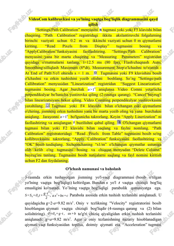 est linearization” tugmasini bosing. agar burchak aniqlansa video comni yetarlicha perpendikulyar bo'lunicha yustirovka qiling (2-rasmga qarang). “cancel”buyrug'i bilan linearizatsiyani bekor qiling. video comning perpendikulyar yustirovkasini yaxshilang. tugmasi yoki f4 klavishi bilan o'lchangan eski qiymatlarni o'chiring, jismning erkin tushishini yana bir marta yozib oling va yana burchakni aniqlang. jarayonni bo'lgunicha takrorlang. keyin “apply linerization” ni faollashtiring va aniqlangan buzilishni qabul qiling. o'lchangan qiymatlarni tugmasi bilan yoki f2 klavishi bilan saqlang va faylni nomlang. “path calibration” registratoridagi “read pixels from table” tugmasini bosib so'ng kollibrovkasini takrorlang, “apply calibration” funksiyasini faollashtiring va “ok” bosib tasdiqlang. sichqonchaning “s1/m” o'lchangan qiymatlar ustuniga olib kelib o'ng tugmasini bosing va chiqqan menyudan “delete column” buyrug'ini tanlang. tugmasini bosib natijalarni saqlang va fayl nomini kiritish uchun f2 dan foydalaning. o'lchash namunasi va baholash 3-rasmda erkin tushayotgan jismning yo'l-vaqt diagrammasi (bosib o'tilgan yo'lning vaqtga bog'liqligi) keltirilgan. bundan s yo'l t vaqtga chiziqli bog'liq emasligini ko'rsatadi. yo’lning vaqtga bog'liqligi parabolik …
