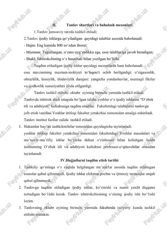 dashuvlar, mustaqil fikrlar va ijodkorlik xususiyatlari ifoda etilganligi. tanlov tashkil etilishi: oktabr oyining birinchi yarmida tashkil etiladi. tanlovda ishtirok etish istagida bo‘lgan talaba yoshlar o‘z ijodiy ishlarini “o‘zbek tili va adabiyoti” kafedrasiga taqdim etadilar. fakultetdagi talabalarni tanlovga jalb etish vazifasi yoshlar ittifoqi fakultet yetakchisi tomonidan amalga oshiriladi. tanlov institut faollar zalida tashkil etiladi. 1. hakamlar hay’ati tashkilotchilar tomonidan quyidagicha tayinlanadi: yoshlar ittifoqi fakultet yetakchisi tomonidan fakultetdagi yoshlar masalalari va ma’naviy-ma’rifiy ishlar bo‘yicha dekan o‘rinbosari bilan kelishgan holda institutning o‘zbek tili va adabiyoti kafedrasi professor-o‘qituvchilar orasidan tayinlanadi. iv.hujjatlarni taqdim etish tartibi 1. tashkiliy qo‘mitaga o‘z vaqtida belgilangan me’zon1ar asosida taqdim etilmagan esseolar qabul qilinmaydi. ijodiy ishlar elektron pochta va ijtimoiy tarmoqlar orqali qabul qilinmaydi. 2. tanlovga taqdim etiladigan ijodiy ishlar, ko‘rinishi va matni yaxlit diqqatni tortadigan bo‘1ishi kerak. tanlov ishtirokchisining o‘zining ijodiy ishi bo‘1ishi lozim. 3. tanlovning oktabr oyining birinchi yarmida fakultetda ixtiyoriy kunda tashkil etilishi mumkin. 4. tanlov haqida institutning …