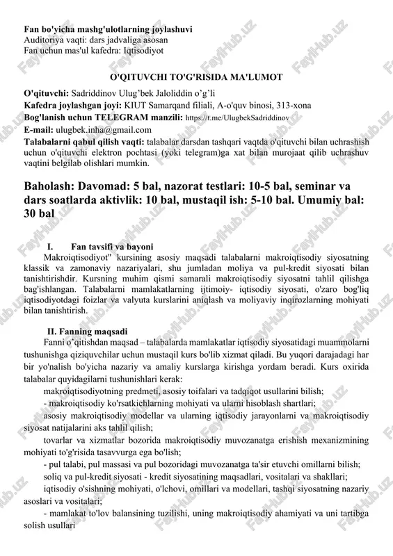 va individual ko'rsatkichlarga ta'sir ko'rsatadigan makroiqtisodiy siyosat qonuniyatlarini aniqlash kabi ko’nikmalarni hosil qilish. · alohida mamlakatlardagi va global iqtisodiyotdagi so'nggi o'zgarishlar va kelajakdagi muammolarni tahlil qilish; · mamlakatlarning barqaror iqtisodiy o'sishini belgilaydigan asosiy omillar va mexanizmlarni tahlil qilish; · mamlakatlarning makroiqtisodiy siyosatini baholash va asosiy nazariyalarni qo'llash; · butun iqtisodiyotning talab va taklif tomonlarini o'rganilgan modellar bilan tushuntirish kabi amaliy ko'nikmalarga ega bo'lishlari. · makroiqtisodiyot bo'yicha mustaqil ravishda taqdimot tayyorlash; · uning global resurslarni samarali taqsimlash bilan bog'liqligini tahlil qilish; · vaziyatni turli iqtisodiyotlar nuqtai nazaridan tahlil qilish; · mustaqil qaror qabul qilish kabi kompetensiyaga ega bo'lishlari lozim. iv. ta'lim berish usullari · ma'ruzalar; · interfaol keys-stadilar; · seminar va treninglar (mantiqiy fikrlash, tezkor savol-javoblar); · guruhlarda ishlash; · taqdimotlar qilish; · individual loyihalar va loyihalar tahlili; · misol va masalalar; · jamoa bo'lib ishlash va himoya qilish uchun loyihalar. v. fanning tarkibiy tuzilishi: hafta mavzular rejalashtirilgan soatlar hajmi ma'ruza …