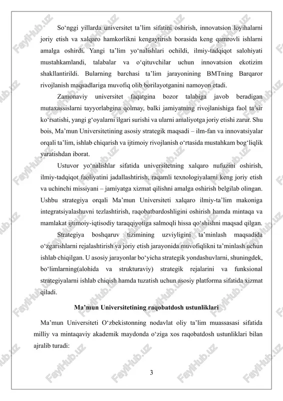 tirish, raqamli texnologiyalarni keng joriy etish va uchinchi missiyani – jamiyatga xizmat qilishni amalga oshirish belgilab olingan. ushbu strategiya orqali ma’mun universiteti xalqaro ilmiy-ta’lim makoniga integratsiyalashuvni tezlashtirish, raqobatbardoshligini oshirish hamda mintaqa va mamlakat ijtimoiy-iqtisodiy taraqqiyotiga salmoqli hissa qo‘shishni maqsad qilgan. strategiya boshqaruv tizimining uzviyligini ta’minlash maqsadida o‘zgarishlarni rejalashtirish va joriy etish jarayonida muvofiqlikni ta’minlash uchun ishlab chiqilgan. u asosiy jarayonlar bo‘yicha strategik yondashuvlarni, shuningdek, bo‘limlarning(alohida va strukturaviy) strategik rejalarini va funksional strategiyalarni ishlab chiqish hamda tuzatish uchun asosiy platforma sifatida xizmat qiladi. ma’mun universitetining raqobatdosh ustunliklari ma’mun universiteti o‘zbekistonning nodavlat oliy ta’lim muassasasi sifatida milliy va mintaqaviy akademik maydonda o‘ziga xos raqobatdosh ustunliklari bilan ajralib turadi: 1. tadbirkorlik yo‘nalishidagi rivojlanish strategiyasi va nodavlat maqomi. nodavlat universitet sifatida ma’mun universiteti innovatsion ta’lim modellari, zamonaviy boshqaruv yondashuvlari va tadbirkorlik tamoyillarini joriy etish erkinligiga ega. universitetning strategik maqsadi – jamiyatga xizmat qiluvchi ta’lim, ilmiy tadqiqot va innovatsiyalarni birlashtirgan 3.0 tadbirkor universitet maqomiga erishishdir. …