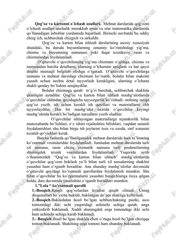 avval ehtiyotlik bilan ochiladi, uning bir tomoni o`ng qo`l bilan bosilib, chap qo`l bilan bukilgan chiziqdan sekin yirtiladi, bukilgan chiziq ustiga chizgichni qo`yib, ham qog`ozni yirtish mumkin. qog’ozni bukilgan joyini pichoqda qirqish. qog`ozni buklab, tirnoq bilan bosib iz tushiriladi. shundan so`ng uning buklangan chizig`ini o`ng tomonga qilib stol ustiga qo`yiladi, uning orasiga pichoqni tiqib yurgiziladi. qog’ozni qaychi bilan qirqish. qaychi o`ng qo`lda ushlanadi. ish vaktida qaychini xarakatsiz ushlab, kirkilayotgan qog`ozni, undagi kesish chizigi anik kurinishi uchun aylantirib turiladi. qog’ozni yopishtirish. stolning ustiga gazeta yozib, uning ustiga kerakli o`lchamda qirqib olingan rangli yoki istalgan qog`oz qo`yiladi va mo`yqalam yordamida o`rtasidan chetiga avval chap, so`ngra o`ng tomonga qarab yelim suriladi. yelimni tez, yupqa qilib suriladi. yelim surilgan qog`ozni yopishtiriladigan predmetning ustiga qo`yib, uning ustidan g`ijimlanishlar bo`lmasligi uchun toza latta bilan bosib tekislanadi. qog’oz va kartonni o`lchash usullari. mehnat darslarida qog`ozni o`lchash usullari unchalik murakkab emas va ular matematika darslarida qo`llanadigan asboblar yordamida …