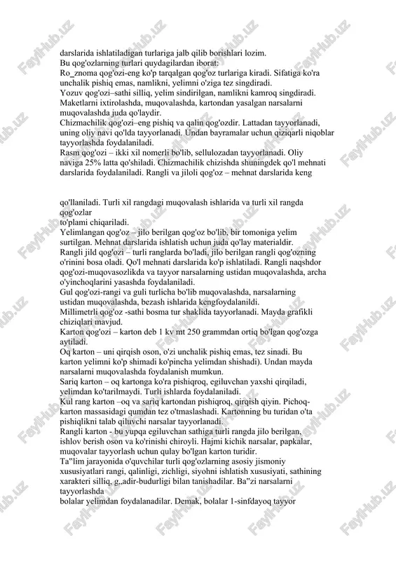 ilgani kabi mehnat darslarida ta‟limning ko'rsatmali vositalaridan foydalaniladi. jumladan, mehnat darslarida turli xil namuna, rasm, chizma, sxematik namuna, turli predmetlarning modellari, shuningdek texnika vositalaridan foydalaniladi. yuqorida aytib o'tganimizdek qog'oz va karton bilan ishlash mashg'ulotlarida o'quvchilar qog'ozni buklash yo'li bilan turli xil narsalarning shaklini yasashni ham o'rganib boradilar. ana shunday mashg'ulotlar davomida o'qituvchi quyidagi ko'rsatmali qurollardan foydalanishi mumkin. shu bilan birga o'quvchilar bu ko'rgazmalarni yasalish bosqichlariga rioya qilgan holda, dars davomida yasashlari ham mumkin. qog'oz va karton faqat poligraf sanoatidagina emas balki, halq xo'jaligining hamma tarmoqlarida ham keng qo'llaniladi. hozirgi kunda ishlab chiqarish sanoatida qog'oz va kartonning ikki yuzga yaqin turi ishlab chiqarilmoqda. turli xil qog'ozlardan kitoblar, oynomalar, ro'znomalar chiqarish uchun foydalanishini barcha o'quvchilar yaxshi biladilar. shuning uchun ham texnologiya ta‟limi darslarida o'qituvchi o'quvchilarning diqqat e‟tiborini ular foydalaniladigan qog'ozning turmushda tez-tez uchraydigan va qo'l mehnati darslarida ishlatiladigan turlariga jalb qilib borishlari lozim. bu qog'ozlarning turlari quydagilardan iborat: ro‗znoma qog'ozi-eng ko'p tarqalgan …