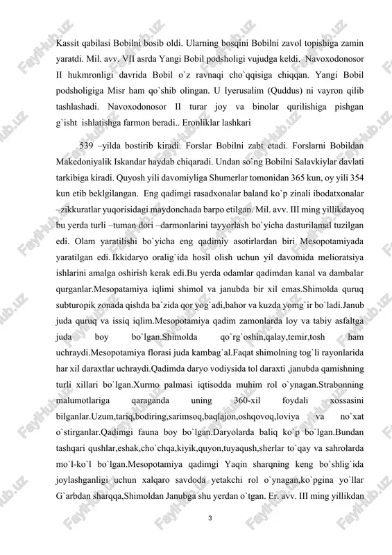 di.janub juda quruq va issiq iqlim.mesopotamiya qadim zamonlarda loy va tabiy asfaltga juda boy bo`lgan.shimolda qo`rg`oshin,qalay,temir,tosh ham uchraydi.mesopotamiya florasi juda kambag`al.faqat shimolning tog`li rayonlarida har xil daraxtlar uchraydi.qadimda daryo vodiysida tol daraxti ,janubda qamishning turli xillari bo`lgan.xurmo palmasi iqtisodda muhim rol o`ynagan.strabonning malumotlariga qaraganda uning 360-xil foydali xossasini bilganlar.uzum,tariq,bodiring,sarimsoq,baqlajon,oshqovoq,loviya va no`xat o`stirganlar.qadimgi fauna boy bo`lgan.daryolarda baliq ko`p bo`lgan.bundan tashqari qushlar,eshak,cho`chqa,kiyik,quyon,tuyaqush,sherlar to`qay va sahrolarda mo`l-ko`l bo`lgan.mesopotamiya qadimgi yaqin sharqning keng bo`shlig`ida joylashganligi uchun xalqaro savdoda yetakchi rol o`ynagan,ko`pgina yo`llar g`arbdan sharqqa,shimoldan janubga shu yerdan o`tgan. er. avv. iii ming yillikdan shimoliy-sharqiy mesopotamiyada diyali daryosidan urmiya ko`ligacha yarim ko`chmanchi kutiy (gutiy ) qabilalari yashagan.* kassit qabilalari shimoliy-g`arbiy eronda, elamlardan shimolda yashagan. oromiy tili bu yerda keng tarqaldi. er. avv. x asrda janubiy mesopotamiyaga oromiylarga qarindosh xaldey qabilalari kelib o`rnashdi. mesopotamiya hududida er. avv. iv ming yillikdan iii ming yillikgacha ibtidoiy jamoa tuzumini yemirilish jarayoni bordi. shumerlarning er. avv. iv ming yillikni boshlarida …