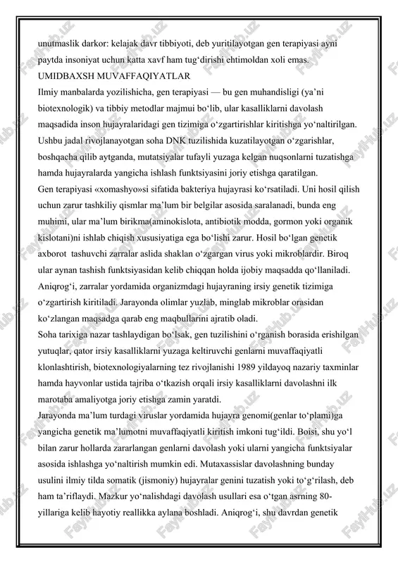 ndisligi) yoki terapiyasi nomini olgan tibbiyot ilmi aslida nima? bunda gendan dori vositasi sifatida foydalaniladimi? yoki zararlangan genni davolash nazarda tutiladimi? umuman olganda, bu kabi ko‘plab savollar gen terapiyasi nomini olgan keng qamrovli va bir qarashda ulkan istiqbolli soha borasida fikr yuritganda tug‘ilishi tabiiy. lekin yana bir jihatni unutmaslik darkor: kelajak davr tibbiyoti, deb yuritilayotgan gen terapiyasi ayni paytda insoniyat uchun katta xavf ham tug‘dirishi ehtimoldan xoli emas. umidbaxsh muvaffaqiyatlar ilmiy manbalarda yozilishicha, gen terapiyasi — bu gen muhandisligi (ya’ni biotexnologik) va tibbiy metodlar majmui bo‘lib, ular kasalliklarni davolash maqsadida inson hujayralaridagi gen tizimiga o‘zgartirishlar kiritishga yo‘naltirilgan. ushbu jadal rivojlanayotgan soha dnk tuzilishida kuzatilayotgan o‘zgarishlar, boshqacha qilib aytganda, mutatsiyalar tufayli yuzaga kelgan nuqsonlarni tuzatishga hamda hujayralarda yangicha ishlash funktsiyasini joriy etishga qaratilgan. gen terapiyasi «xomashyo»si sifatida bakteriya hujayrasi ko‘rsatiladi. uni hosil qilish uchun zarur tashkiliy qismlar ma’lum bir belgilar asosida saralanadi, bunda eng muhimi, ular ma’lum birikma(aminokislota, antibiotik modda, gormon …