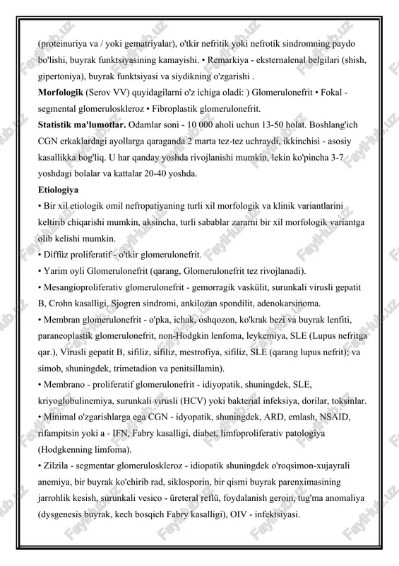 atriyalar), o'tkir nefritik yoki nefrotik sindromning paydo bo'lishi, buyrak funktsiyasining kamayishi. • remarkiya - eksternalenal belgilari (shish, gipertoniya), buyrak funktsiyasi va siydikning o'zgarishi . morfologik (serov vv) quyidagilarni o'z ichiga oladi: ) glomerulonefrit • fokal - segmental glomeruloskleroz • fibroplastik glomerulonefrit. statistik ma'lumotlar. odamlar soni - 10 000 aholi uchun 13-50 holat. boshlang'ich cgn erkaklardagi ayollarga qaraganda 2 marta tez-tez uchraydi, ikkinchisi - asosiy kasallikka bog'liq. u har qanday yoshda rivojlanishi mumkin, lekin ko'pincha 3-7 yoshdagi bolalar va kattalar 20-40 yoshda. etiologiya • bir xil etiologik omil nefropatiyaning turli xil morfologik va klinik variantlarini keltirib chiqarishi mumkin, aksincha, turli sabablar zararni bir xil morfologik variantga olib kelishi mumkin. • diffüz proliferatif - o'tkir glomerulonefrit. • yarim oyli glomerulonefrit (qarang, glomerulonefrit tez rivojlanadi). • mesangioproliferativ glomerulonefrit - gemorragik vaskülit, surunkali virusli gepatit b, crohn kasalligi, sjogren sindromi, ankilozan spondilit, adenokarsinoma. • membran glomerulonefrit - o'pka, ichak, oshqozon, ko'krak bezi va buyrak …